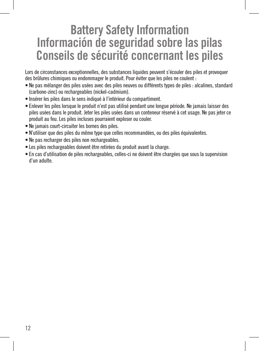 Battery Safety Information Información de seguridad sobre las pilas Conseils de sécurité concernant les pilesLors de circonstances exceptionnelles, des substances liquides peuvent s’écouler des piles et provoquer des brûlures chimiques ou endommager le produit. Pour éviter que les piles ne coulent : • Ne pas mélanger des piles usées avec des piles neuves ou différents types de piles : alcalines, standard (carbone-zinc) ou rechargeables (nickel-cadmium). • Insérer les piles dans le sens indiqué à l’intérieur du compartiment.• Enlever les piles lorsque le produit n’est pas utilisé pendant une longue période. Ne jamais laisser des piles usées dans le produit. Jeter les piles usées dans un conteneur réservé à cet usage. Ne pas jeter ce produit au feu. Les piles incluses pourraient exploser ou couler.• Ne jamais court-circuiter les bornes des piles.• N’utiliser que des piles du même type que celles recommandées, ou des piles équivalentes.• Ne pas recharger des piles non rechargeables.• Les piles rechargeables doivent être retirées du produit avant la charge.• En cas d’utilisation de piles rechargeables, celles-ci ne doivent être chargées que sous la supervision d’un adulte.12