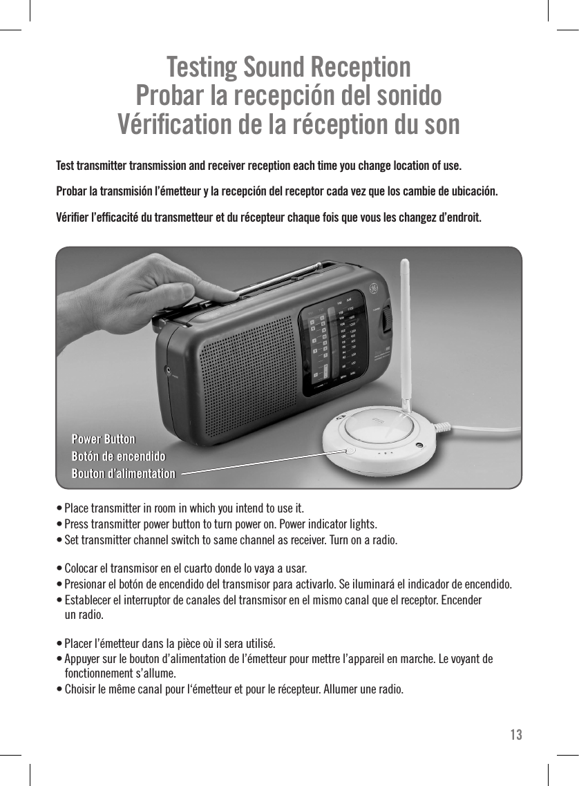 Testing Sound Reception     Probar la recepción del sonido   Vériﬁcation de la réception du son  Test transmitter transmission and receiver reception each time you change location of use.Probar la transmisión l’émetteur y la recepción del receptor cada vez que los cambie de ubicación.Vériﬁer l’efﬁcacité du transmetteur et du récepteur chaque fois que vous les changez d’endroit. • Place transmitter in room in which you intend to use it.• Press transmitter power button to turn power on. Power indicator lights. • Set transmitter channel switch to same channel as receiver. Turn on a radio.• Colocar el transmisor en el cuarto donde lo vaya a usar.• Presionar el botón de encendido del transmisor para activarlo. Se iluminará el indicador de encendido. • Establecer el interruptor de canales del transmisor en el mismo canal que el receptor. Encender  un radio.• Placer l’émetteur dans la pièce où il sera utilisé.• Appuyer sur le bouton d’alimentation de l’émetteur pour mettre l’appareil en marche. Le voyant de fonctionnement s’allume.• Choisir le même canal pour l‘émetteur et pour le récepteur. Allumer une radio.13Power ButtonBotón de encendidoBouton d’alimentationPower ButtonBotón de encendidoBouton d’alimentation