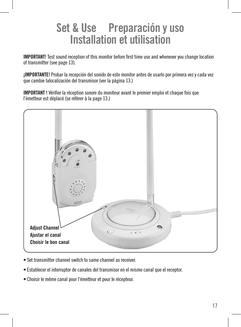 Set &amp; Use     Preparación y uso   Installation et utilisation  IMPORTANT! Test sound reception of this monitor before ﬁrst time use and whenever you change location of transmitter (see page 13).¡IMPORTANTE! Probar la recepción del sonido de este monitor antes de usarlo por primera vez y cada vez que cambie lalocalización del transmisor (ver la página 13.)IMPORTANT ! Vériﬁer la réception sonore du moniteur avant le premier emploi et chaque fois que l’émetteur est déplacé (se référer à la page 13.) • Set transmitter channel switch to same channel as receiver. • Establecer el interruptor de canales del transmisor en el mismo canal que el receptor. • Choisir le même canal pour l’émetteur et pour le récepteur.  Adjust ChannelAjustar el canalChoisir le bon canal17