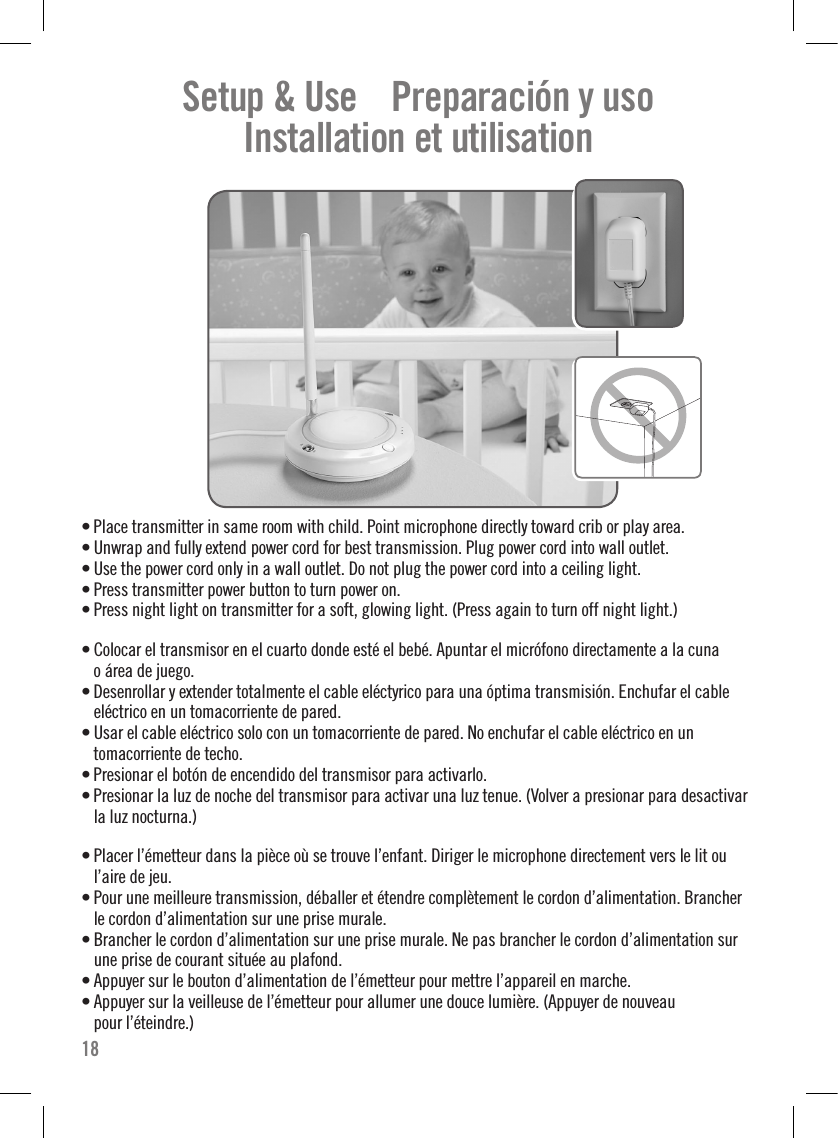 Setup &amp; Use    Preparación y uso    Installation et utilisation    • Place transmitter in same room with child. Point microphone directly toward crib or play area. • Unwrap and fully extend power cord for best transmission. Plug power cord into wall outlet.• Use the power cord only in a wall outlet. Do not plug the power cord into a ceiling light.• Press transmitter power button to turn power on.• Press night light on transmitter for a soft, glowing light. (Press again to turn off night light.)• Colocar el transmisor en el cuarto donde esté el bebé. Apuntar el micrófono directamente a la cuna  o área de juego. • Desenrollar y extender totalmente el cable eléctyrico para una óptima transmisión. Enchufar el cable eléctrico en un tomacorriente de pared.• Usar el cable eléctrico solo con un tomacorriente de pared. No enchufar el cable eléctrico en un  tomacorriente de techo.• Presionar el botón de encendido del transmisor para activarlo.• Presionar la luz de noche del transmisor para activar una luz tenue. (Volver a presionar para desactivar la luz nocturna.)• Placer l’émetteur dans la pièce où se trouve l’enfant. Diriger le microphone directement vers le lit ou l’aire de jeu.• Pour une meilleure transmission, déballer et étendre complètement le cordon d’alimentation. Brancher le cordon d’alimentation sur une prise murale.• Brancher le cordon d’alimentation sur une prise murale. Ne pas brancher le cordon d’alimentation sur une prise de courant située au plafond.• Appuyer sur le bouton d’alimentation de l’émetteur pour mettre l’appareil en marche.• Appuyer sur la veilleuse de l’émetteur pour allumer une douce lumière. (Appuyer de nouveau  pour l’éteindre.)18