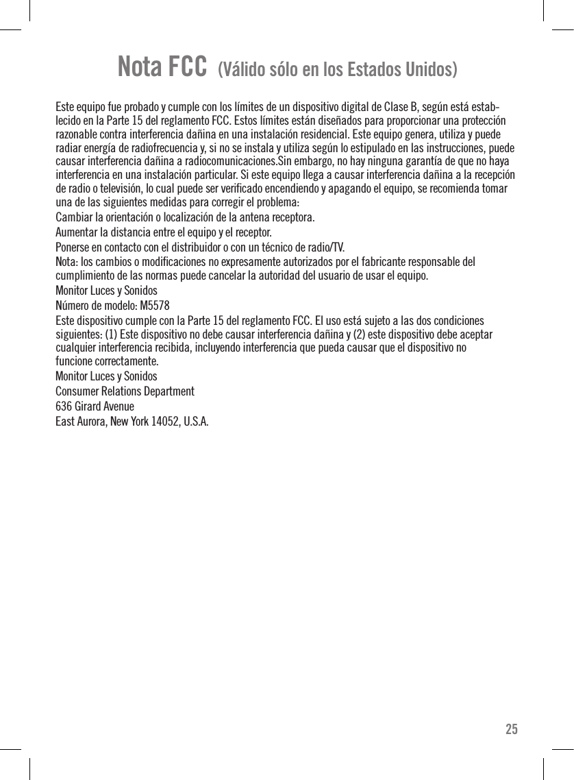 Nota FCC  (Válido sólo en los Estados Unidos)Este equipo fue probado y cumple con los límites de un dispositivo digital de Clase B, según está estab-lecido en la Parte 15 del reglamento FCC. Estos límites están diseñados para proporcionar una protección razonable contra interferencia dañina en una instalación residencial. Este equipo genera, utiliza y puede radiar energía de radiofrecuencia y, si no se instala y utiliza según lo estipulado en las instrucciones, puede causar interferencia dañina a radiocomunicaciones.Sin embargo, no hay ninguna garantía de que no haya interferencia en una instalación particular. Si este equipo llega a causar interferencia dañina a la recepción de radio o televisión, lo cual puede ser veriﬁcado encendiendo y apagando el equipo, se recomienda tomar una de las siguientes medidas para corregir el problema:Cambiar la orientación o localización de la antena receptora.Aumentar la distancia entre el equipo y el receptor.Ponerse en contacto con el distribuidor o con un técnico de radio/TV.Nota: los cambios o modiﬁcaciones no expresamente autorizados por el fabricante responsable del cumplimiento de las normas puede cancelar la autoridad del usuario de usar el equipo.Monitor Luces y SonidosNúmero de modelo: M5578Este dispositivo cumple con la Parte 15 del reglamento FCC. El uso está sujeto a las dos condiciones siguientes: (1) Este dispositivo no debe causar interferencia dañina y (2) este dispositivo debe aceptar cualquier interferencia recibida, incluyendo interferencia que pueda causar que el dispositivo no funcione correctamente.Monitor Luces y SonidosConsumer Relations Department636 Girard AvenueEast Aurora, New York 14052, U.S.A.25