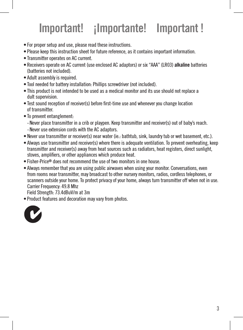 • For proper setup and use, please read these instructions. • Please keep this instruction sheet for future reference, as it contains important information.• Transmitter operates on AC current.• Receivers operate on AC current (use enclosed AC adaptors) or six “AAA” (LR03) alkaline batteries  (batteries not included).• Adult assembly is required.• Tool needed for battery installation: Phillips screwdriver (not included).• This product is not intended to be used as a medical monitor and its use should not replace a dult supervision.• Test sound reception of receiver(s) before ﬁrst-time use and whenever you change location  of transmitter.• To prevent entanglement:  - Never place transmitter in a crib or playpen. Keep transmitter and receiver(s) out of baby’s reach.  - Never use extension cords with the AC adaptors.• Never use transmitter or receiver(s) near water (ie.: bathtub, sink, laundry tub or wet basement, etc.).• Always use transmitter and receiver(s) where there is adequate ventilation. To prevent overheating, keep transmitter and receiver(s) away from heat sources such as radiators, heat registers, direct sunlight, stoves, ampliﬁers, or other appliances which produce heat.• Fisher-Price® does not recommend the use of two monitors in one house.• Always remember that you are using public airwaves when using your monitor. Conversations, even from rooms near transmitter, may broadcast to other nursery monitors, radios, cordless telephones, or scanners outside your home. To protect privacy of your home, always turn transmitter off when not in use.Carrier Frequency: 49.8 Mhz Field Strength: 73.4dBuV/m at 3m• Product features and decoration may vary from photos. Important!    ¡Importante!    Important !3