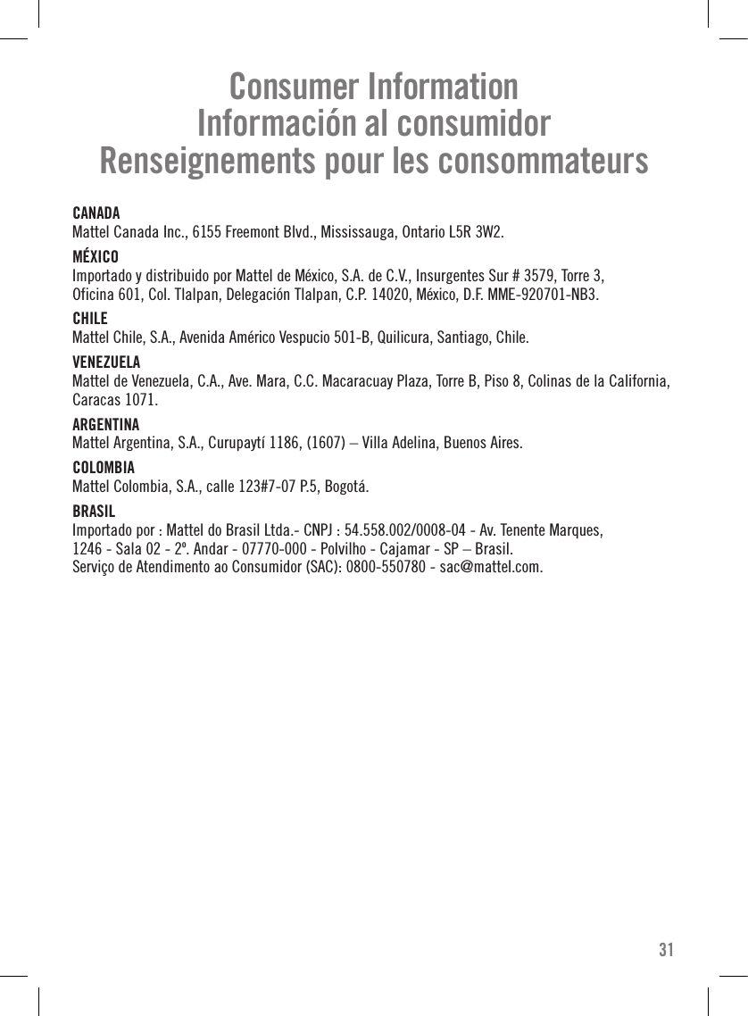 CANADA Mattel Canada Inc., 6155 Freemont Blvd., Mississauga, Ontario L5R 3W2.MÉXICO Importado y distribuido por Mattel de México, S.A. de C.V., Insurgentes Sur # 3579, Torre 3,  Oficina 601, Col. Tlalpan, Delegación Tlalpan, C.P. 14020, México, D.F. MME-920701-NB3.CHILE Mattel Chile, S.A., Avenida Américo Vespucio 501-B, Quilicura, Santiago, Chile.VENEZUELA Mattel de Venezuela, C.A., Ave. Mara, C.C. Macaracuay Plaza, Torre B, Piso 8, Colinas de la California,  Caracas 1071.ARGENTINA Mattel Argentina, S.A., Curupaytí 1186, (1607) – Villa Adelina, Buenos Aires.COLOMBIA Mattel Colombia, S.A., calle 123#7-07 P.5, Bogotá.BRASIL Importado por : Mattel do Brasil Ltda.- CNPJ : 54.558.002/0008-04 - Av. Tenente Marques,  1246 - Sala 02 - 2º. Andar - 07770-000 - Polvilho - Cajamar - SP – Brasil.  Serviço de Atendimento ao Consumidor (SAC): 0800-550780 - sac@mattel.com.31Consumer Information Información al consumidorRenseignements pour les consommateurs