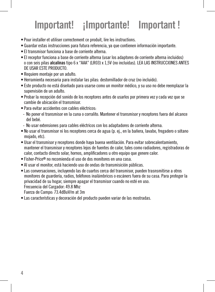 Important!    ¡Importante!    Important !• Pour installer et utiliser correctement ce produit, lire les instructions. • Guardar estas instrucciones para futura referencia, ya que contienen información importante.• El transmisor funciona a base de corriente alterna.• El receptor funciona a base de corriente alterna (usar los adaptores de corriente alterna incluidos)  o con seis pilas alcalinas tipo 6 x “AAA” (LR03) x 1,5V (no incluidas). LEA LAS INSTRUCCIONES ANTES DE USAR ESTE PRODUCTO.• Requiere montaje por un adulto.• Herramienta necesaria para instalar las pilas: destornillador de cruz (no incluido).• Este producto no está diseñado para usarse como un monitor médico, y su uso no debe reemplazar la supervisión de un adulto.• Probar la recepción del sonido de los receptores antes de usarlos por primera vez y cada vez que se cambie de ubicación el transmisor.• Para evitar accidentes con cables eléctricos:- No poner el transmisor en la cuna o corralito. Mantener el transmisor y receptores fuera del alcance  del bebé.- No usar extensiones para cables eléctricos con los adaptadores de corriente alterna.• No usar el transmisor ni los receptores cerca de agua (p. ej., en la bañera, lavabo, fregadero o sótano mojado, etc).• Usar el transmisor y receptores donde haya buena ventilación. Para evitar sobrecalentamiento,  mantener el transmisor y receptores lejos de fuentes de calor, tales como radiadores, registradoras de calor, contacto directo solar, hornos, ampliﬁcadores u otro equipo que genere calor.• Fisher-Price® no recomienda el uso de dos monitores en una casa.• Al usar el monitor, está haciendo uso de ondas de transmisición públicas.• Las conversaciones, incluyendo las de cuartos cerca del transmisor, pueden trasnsmitirse a otros monitores de guardería, radios, teléfonos inalámbricos o escáners fuera de su casa. Para proteger la privacidad de su hogar, siempre apagar el transmisor cuando no esté en uso. Frecuencia del Cargador: 49.8 Mhz Fuerza de Campo: 73.4dBuV/m at 3m • Las características y decoración del producto pueden variar de las mostradas.4