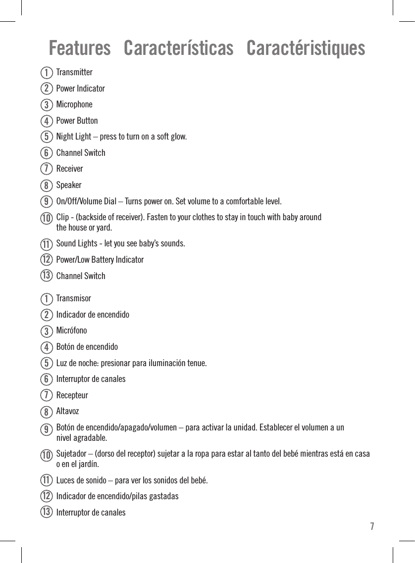   Transmitter  Power Indicator   Microphone  Power Button   Night Light – press to turn on a soft glow.  Channel Switch  Receiver  Speaker  On/Off/Volume Dial – Turns power on. Set volume to a comfortable level.  Clip - (backside of receiver). Fasten to your clothes to stay in touch with baby around  the house or yard.  Sound Lights - let you see baby’s sounds.   Power/Low Battery Indicator  Channel Switch  Transmisor  Indicador de encendido   Micrófono  Botón de encendido   Luz de noche: presionar para iluminación tenue.  Interruptor de canales  Recepteur  Altavoz  Botón de encendido/apagado/volumen – para activar la unidad. Establecer el volumen a un  nivel agradable.  Sujetador – (dorso del receptor) sujetar a la ropa para estar al tanto del bebé mientras está en casa  o en el jardín.  Luces de sonido – para ver los sonidos del bebé.   Indicador de encendido/pilas gastadas  Interruptor de canalesFeatures   Características   Caractéristiques71112131234567891012345678111213910