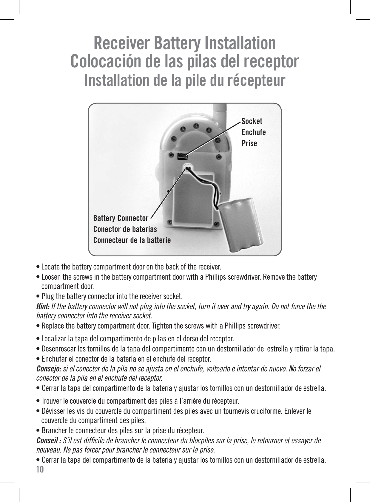 Receiver Battery Installation   Colocación de las pilas del receptor  Installation de la pile du récepteur • Locate the battery compartment door on the back of the receiver.• Loosen the screws in the battery compartment door with a Phillips screwdriver. Remove the batterycompartment door.• Plug the battery connector into the receiver socket.Hint: If the battery connector will not plug into the socket, turn it over and try again. Do not force the the battery connector into the receiver socket.• Replace the battery compartment door. Tighten the screws with a Phillips screwdriver.• Localizar la tapa del compartimento de pilas en el dorso del receptor.• Desenroscar los tornillos de la tapa del compartimento con un destornillador de  estrella y retirar la tapa.• Enchufar el conector de la batería en el enchufe del receptor.Consejo: si el conector de la pila no se ajusta en el enchufe, voltearlo e intentar de nuevo. No forzar el conector de la pila en el enchufe del receptor.• Cerrar la tapa del compartimento de la batería y ajustar los tornillos con un destornillador de estrella.• Trouver le couvercle du compartiment des piles à l’arrière du récepteur.• Dévisser les vis du couvercle du compartiment des piles avec un tournevis cruciforme. Enlever lecouvercle du compartiment des piles.• Brancher le connecteur des piles sur la prise du récepteur.Conseil : S’il est difﬁcile de brancher le connecteur du blocpiles sur la prise, le retourner et essayer de nouveau. Ne pas forcer pour brancher le connecteur sur la prise.• Cerrar la tapa del compartimento de la batería y ajustar los tornillos con un destornillador de estrella.Battery ConnectorConector de bateríasConnecteur de la batterie10SocketEnchufePrise