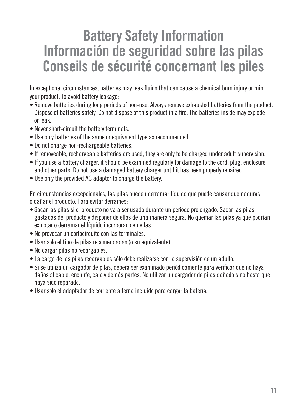 Battery Safety InformationInformación de seguridad sobre las pilasConseils de sécurité concernant les pilesIn exceptional circumstances, batteries may leak ﬂuids that can cause a chemical burn injury or ruinyour product. To avoid battery leakage: • Remove batteries during long periods of non-use. Always remove exhausted batteries from the product.Dispose of batteries safely. Do not dispose of this product in a ﬁre. The batteries inside may explodeor leak.• Never short-circuit the battery terminals.• Use only batteries of the same or equivalent type as recommended.• Do not charge non-rechargeable batteries.• If removeable, rechargeable batteries are used, they are only to be charged under adult supervision.• If you use a battery charger, it should be examined regularly for damage to the cord, plug, enclosureand other parts. Do not use a damaged battery charger until it has been properly repaired.• Use only the provided AC adaptor to charge the battery.En circunstancias excepcionales, las pilas pueden derramar líquido que puede causar quemaduraso dañar el producto. Para evitar derrames: • Sacar las pilas si el producto no va a ser usado durante un periodo prolongado. Sacar las pilasgastadas del producto y disponer de ellas de una manera segura. No quemar las pilas ya que podríanexplotar o derramar el líquido incorporado en ellas.• No provocar un cortocircuito con las terminales.• Usar sólo el tipo de pilas recomendadas (o su equivalente).• No cargar pilas no recargables.• La carga de las pilas recargables sólo debe realizarse con la supervisión de un adulto.• Si se utiliza un cargador de pilas, deberá ser examinado periódicamente para veriﬁcar que no hayadaños al cable, enchufe, caja y demás partes. No utilizar un cargador de pilas dañado sino hasta quehaya sido reparado.• Usar solo el adaptador de corriente alterna incluido para cargar la batería.11