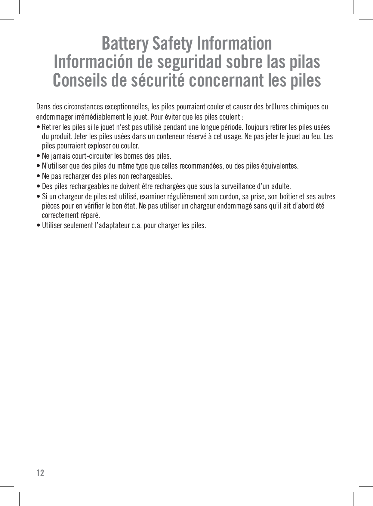 Battery Safety InformationInformación de seguridad sobre las pilasConseils de sécurité concernant les pilesDans des circonstances exceptionnelles, les piles pourraient couler et causer des brûlures chimiques ouendommager irrémédiablement le jouet. Pour éviter que les piles coulent : • Retirer les piles si le jouet n’est pas utilisé pendant une longue période. Toujours retirer les piles uséesdu produit. Jeter les piles usées dans un conteneur réservé à cet usage. Ne pas jeter le jouet au feu. Lespiles pourraient exploser ou couler.• Ne jamais court-circuiter les bornes des piles.• N’utiliser que des piles du même type que celles recommandées, ou des piles équivalentes.• Ne pas recharger des piles non rechargeables.• Des piles rechargeables ne doivent être rechargées que sous la surveillance d’un adulte.• Si un chargeur de piles est utilisé, examiner régulièrement son cordon, sa prise, son boîtier et ses autrespièces pour en vériﬁer le bon état. Ne pas utiliser un chargeur endommagé sans qu’il ait d’abord étécorrectement réparé.• Utiliser seulement l’adaptateur c.a. pour charger les piles.12