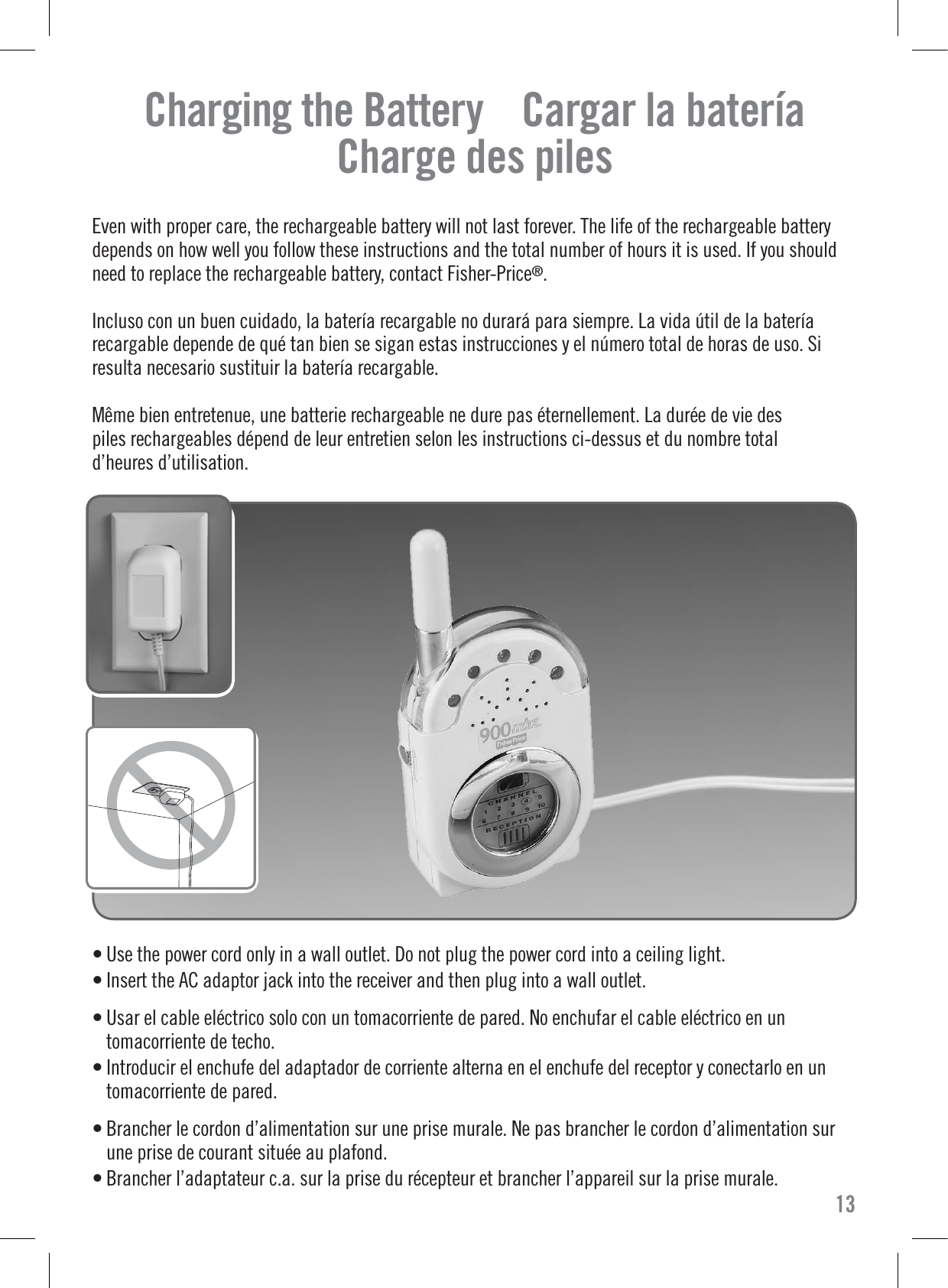 Charging the Battery    Cargar la bateríaCharge des pilesEven with proper care, the rechargeable battery will not last forever. The life of the rechargeable batterydepends on how well you follow these instructions and the total number of hours it is used. If you shouldneed to replace the rechargeable battery, contact Fisher-Price®.Incluso con un buen cuidado, la batería recargable no durará para siempre. La vida útil de la bateríarecargable depende de qué tan bien se sigan estas instrucciones y el número total de horas de uso. Siresulta necesario sustituir la batería recargable.Même bien entretenue, une batterie rechargeable ne dure pas éternellement. La durée de vie despiles rechargeables dépend de leur entretien selon les instructions ci-dessus et du nombre totald’heures d’utilisation.13• Use the power cord only in a wall outlet. Do not plug the power cord into a ceiling light.• Insert the AC adaptor jack into the receiver and then plug into a wall outlet.• Usar el cable eléctrico solo con un tomacorriente de pared. No enchufar el cable eléctrico en untomacorriente de techo.• Introducir el enchufe del adaptador de corriente alterna en el enchufe del receptor y conectarlo en untomacorriente de pared.• Brancher le cordon d’alimentation sur une prise murale. Ne pas brancher le cordon d’alimentation surune prise de courant située au plafond.• Brancher l’adaptateur c.a. sur la prise du récepteur et brancher l’appareil sur la prise murale.