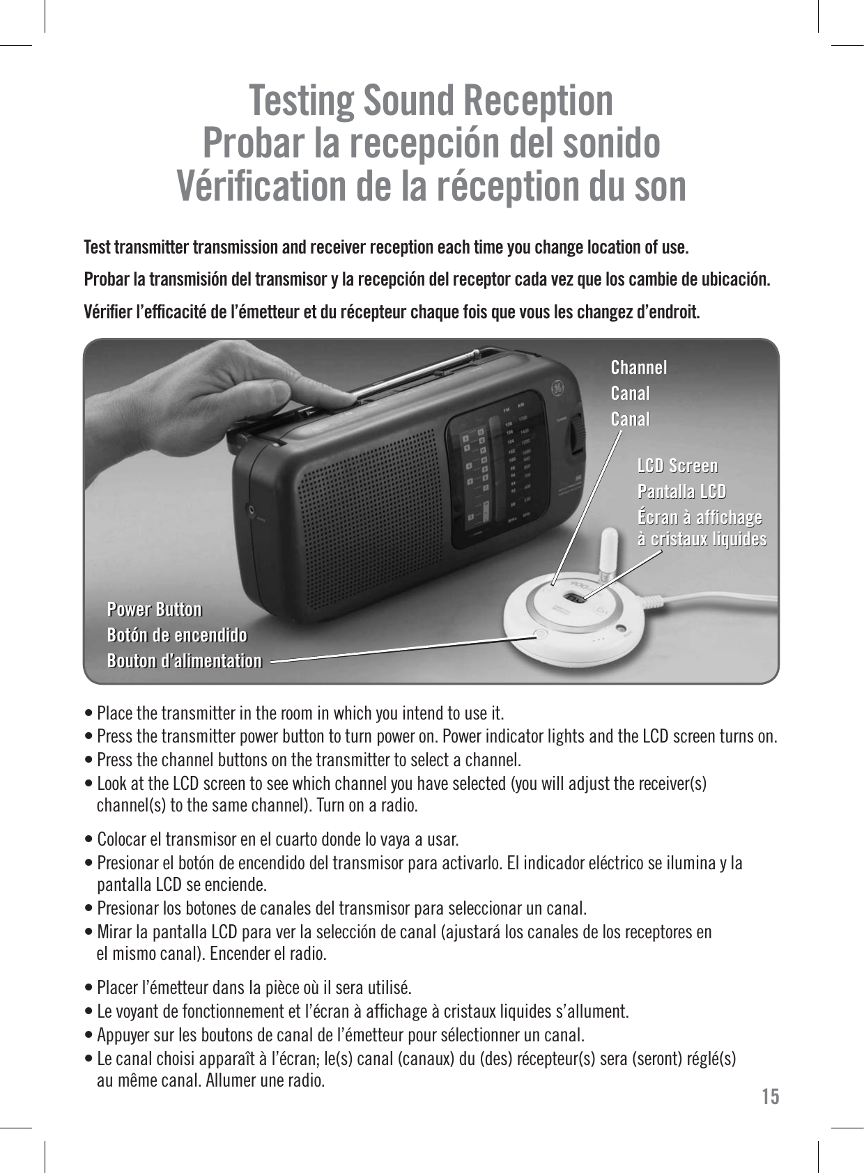 Testing Sound Reception     Probar la recepción del sonido   Vériﬁcation de la réception du son  Test transmitter transmission and receiver reception each time you change location of use.Probar la transmisión del transmisor y la recepción del receptor cada vez que los cambie de ubicación.Vériﬁer l’efﬁcacité de l’émetteur et du récepteur chaque fois que vous les changez d’endroit.• Place the transmitter in the room in which you intend to use it.• Press the transmitter power button to turn power on. Power indicator lights and the LCD screen turns on.• Press the channel buttons on the transmitter to select a channel.• Look at the LCD screen to see which channel you have selected (you will adjust the receiver(s)channel(s) to the same channel). Turn on a radio.• Colocar el transmisor en el cuarto donde lo vaya a usar.• Presionar el botón de encendido del transmisor para activarlo. El indicador eléctrico se ilumina y lapantalla LCD se enciende.• Presionar los botones de canales del transmisor para seleccionar un canal.• Mirar la pantalla LCD para ver la selección de canal (ajustará los canales de los receptores enel mismo canal). Encender el radio.• Placer l’émetteur dans la pièce où il sera utilisé.• Le voyant de fonctionnement et l’écran à afﬁchage à cristaux liquides s’allument.• Appuyer sur les boutons de canal de l’émetteur pour sélectionner un canal.• Le canal choisi apparaît à l’écran; le(s) canal (canaux) du (des) récepteur(s) sera (seront) réglé(s)au même canal. Allumer une radio. 15Power ButtonBotón de encendidoBouton d’alimentationPower ButtonBotón de encendidoBouton d’alimentationChannelCanalCanalChannelCanalCanalLCD ScreenPantalla LCDÉcran à affichage à cristaux liquidesLCD ScreenPantalla LCDÉcran à affichage à cristaux liquides