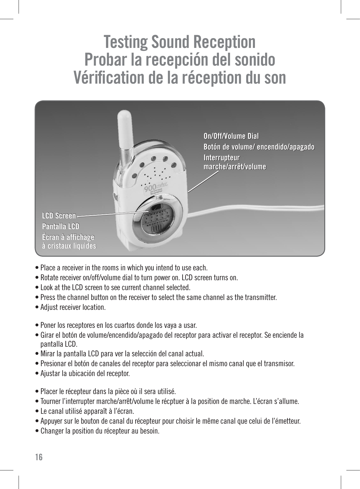 On/Off/Volume DialBotón de volume/ encendido/apagadoInterrupteurmarche/arrêt/volumeOn/Off/Volume DialBotón de volume/ encendido/apagadoInterrupteurmarche/arrêt/volume• Place a receiver in the rooms in which you intend to use each.• Rotate receiver on/off/volume dial to turn power on. LCD screen turns on.• Look at the LCD screen to see current channel selected.• Press the channel button on the receiver to select the same channel as the transmitter.• Adjust receiver location.• Poner los receptores en los cuartos donde los vaya a usar.• Girar el botón de volume/encendido/apagado del receptor para activar el receptor. Se enciende lapantalla LCD.• Mirar la pantalla LCD para ver la selección del canal actual.• Presionar el botón de canales del receptor para seleccionar el mismo canal que el transmisor.• Ajustar la ubicación del receptor.• Placer le récepteur dans la pièce où il sera utilisé.• Tourner l’interrupter marche/arrêt/volume le récptuer à la position de marche. L’écran s’allume.• Le canal utilisé apparaît à l’écran.• Appuyer sur le bouton de canal du récepteur pour choisir le même canal que celui de l’émetteur.• Changer la position du récepteur au besoin.Testing Sound Reception     Probar la recepción del sonido   Vériﬁcation de la réception du son  16LCD ScreenPantalla LCDÉcran à affichage à cristaux liquidesLCD ScreenPantalla LCDÉcran à affichage à cristaux liquides