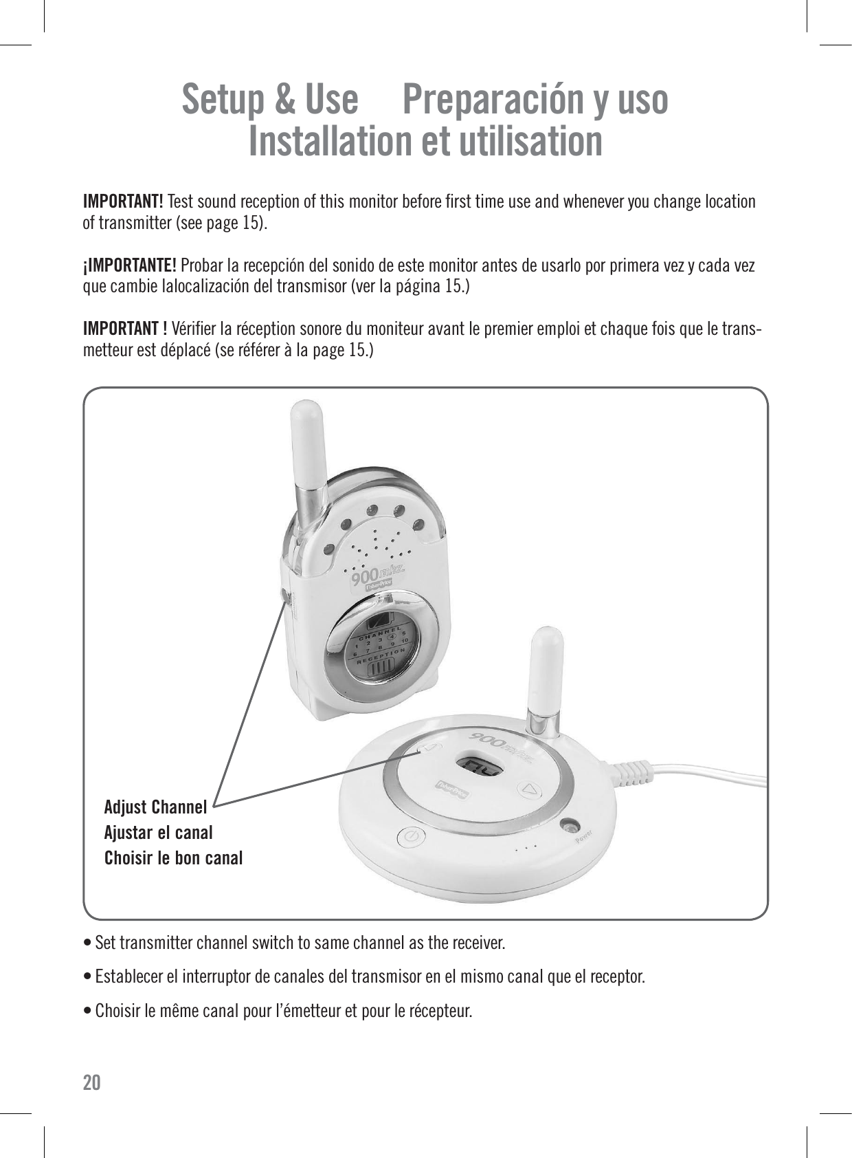 Setup &amp; Use     Preparación y uso   Installation et utilisation  IMPORTANT! Test sound reception of this monitor before ﬁrst time use and whenever you change locationof transmitter (see page 15).¡IMPORTANTE! Probar la recepción del sonido de este monitor antes de usarlo por primera vez y cada vezque cambie lalocalización del transmisor (ver la página 15.)IMPORTANT ! Vériﬁer la réception sonore du moniteur avant le premier emploi et chaque fois que le trans-metteur est déplacé (se référer à la page 15.)• Set transmitter channel switch to same channel as the receiver.• Establecer el interruptor de canales del transmisor en el mismo canal que el receptor.• Choisir le même canal pour l’émetteur et pour le récepteur.  Adjust ChannelAjustar el canalChoisir le bon canal20