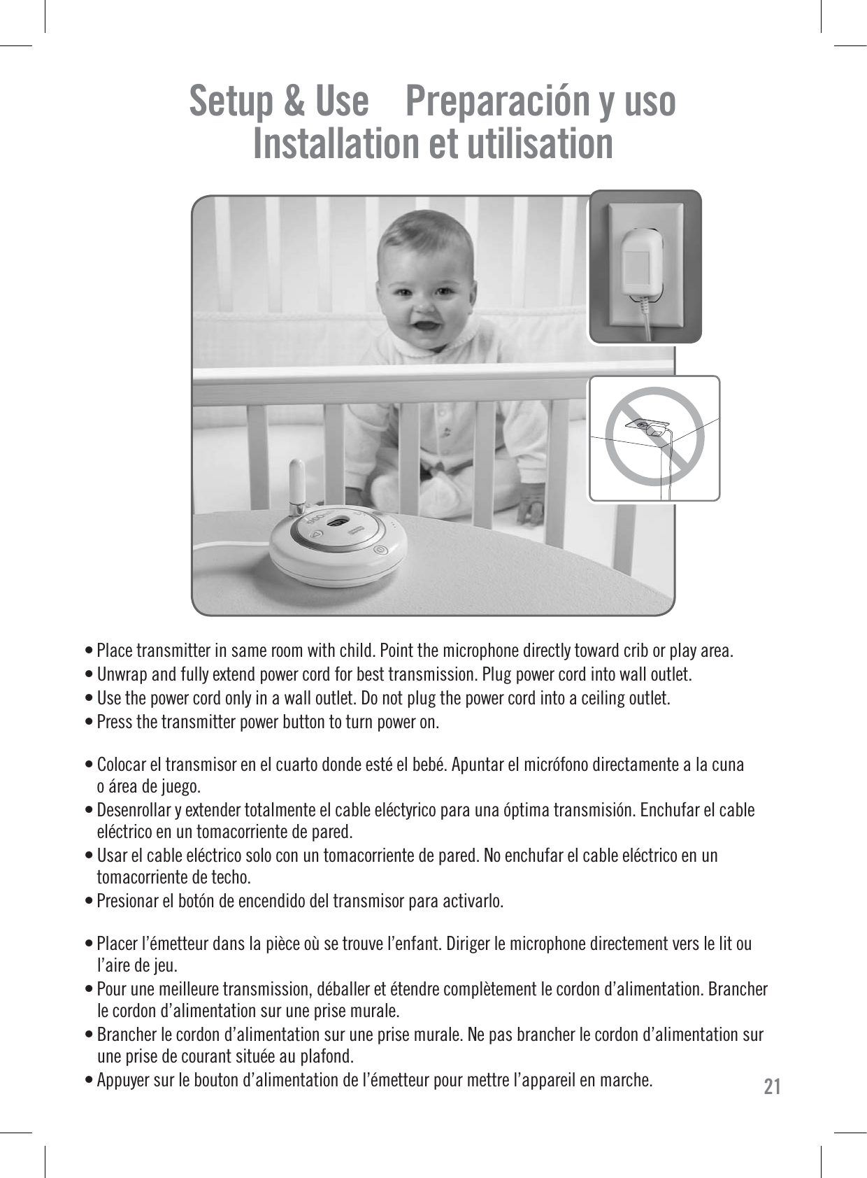 Setup &amp; Use    Preparación y uso    Installation et utilisation    • Place transmitter in same room with child. Point the microphone directly toward crib or play area.• Unwrap and fully extend power cord for best transmission. Plug power cord into wall outlet.• Use the power cord only in a wall outlet. Do not plug the power cord into a ceiling outlet.• Press the transmitter power button to turn power on.• Colocar el transmisor en el cuarto donde esté el bebé. Apuntar el micrófono directamente a la cunao área de juego.• Desenrollar y extender totalmente el cable eléctyrico para una óptima transmisión. Enchufar el cableeléctrico en un tomacorriente de pared.• Usar el cable eléctrico solo con un tomacorriente de pared. No enchufar el cable eléctrico en untomacorriente de techo.• Presionar el botón de encendido del transmisor para activarlo.• Placer l’émetteur dans la pièce où se trouve l’enfant. Diriger le microphone directement vers le lit oul’aire de jeu.• Pour une meilleure transmission, déballer et étendre complètement le cordon d’alimentation. Brancherle cordon d’alimentation sur une prise murale.• Brancher le cordon d’alimentation sur une prise murale. Ne pas brancher le cordon d’alimentation surune prise de courant située au plafond.• Appuyer sur le bouton d’alimentation de l’émetteur pour mettre l’appareil en marche. 21