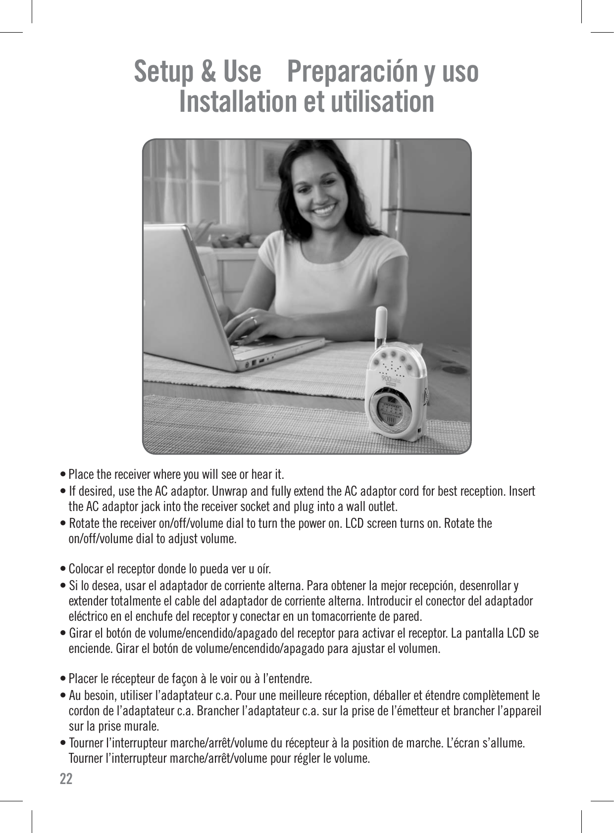 • Place the receiver where you will see or hear it.• If desired, use the AC adaptor. Unwrap and fully extend the AC adaptor cord for best reception. Insertthe AC adaptor jack into the receiver socket and plug into a wall outlet.• Rotate the receiver on/off/volume dial to turn the power on. LCD screen turns on. Rotate theon/off/volume dial to adjust volume.• Colocar el receptor donde lo pueda ver u oír.• Si lo desea, usar el adaptador de corriente alterna. Para obtener la mejor recepción, desenrollar yextender totalmente el cable del adaptador de corriente alterna. Introducir el conector del adaptadoreléctrico en el enchufe del receptor y conectar en un tomacorriente de pared.• Girar el botón de volume/encendido/apagado del receptor para activar el receptor. La pantalla LCD seenciende. Girar el botón de volume/encendido/apagado para ajustar el volumen.• Placer le récepteur de façon à le voir ou à l’entendre.• Au besoin, utiliser l’adaptateur c.a. Pour une meilleure réception, déballer et étendre complètement lecordon de l’adaptateur c.a. Brancher l’adaptateur c.a. sur la prise de l’émetteur et brancher l’appareilsur la prise murale.• Tourner l’interrupteur marche/arrêt/volume du récepteur à la position de marche. L’écran s’allume.Tourner l’interrupteur marche/arrêt/volume pour régler le volume.22Setup &amp; Use    Preparación y uso    Installation et utilisation    