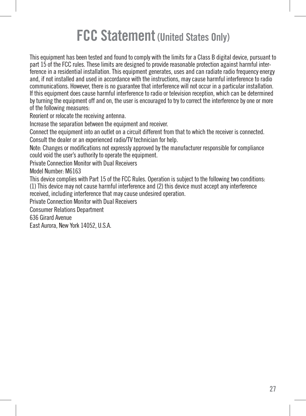 FCC Statement (United States Only)This equipment has been tested and found to comply with the limits for a Class B digital device, pursuant topart 15 of the FCC rules. These limits are designed to provide reasonable protection against harmful inter-ference in a residential installation. This equipment generates, uses and can radiate radio frequency energyand, if not installed and used in accordance with the instructions, may cause harmful interference to radiocommunications. However, there is no guarantee that interference will not occur in a particular installation.If this equipment does cause harmful interference to radio or television reception, which can be determinedby turning the equipment off and on, the user is encouraged to try to correct the interference by one or moreof the following measures:Reorient or relocate the receiving antenna.Increase the separation between the equipment and receiver.Connect the equipment into an outlet on a circuit different from that to which the receiver is connected.Consult the dealer or an experienced radio/TV technician for help.Note: Changes or modiﬁcations not expressly approved by the manufacturer responsible for compliancecould void the user’s authority to operate the equipment.Private Connection Monitor with Dual ReceiversModel Number: M6163This device complies with Part 15 of the FCC Rules. Operation is subject to the following two conditions:(1) This device may not cause harmful interference and (2) this device must accept any interferencereceived, including interference that may cause undesired operation.Private Connection Monitor with Dual ReceiversConsumer Relations Department636 Girard AvenueEast Aurora, New York 14052, U.S.A.27