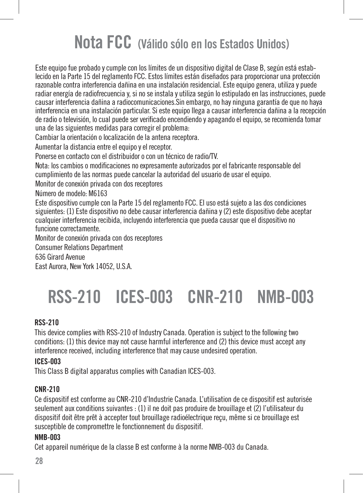 Nota FCC  (Válido sólo en los Estados Unidos)Este equipo fue probado y cumple con los límites de un dispositivo digital de Clase B, según está estab-lecido en la Parte 15 del reglamento FCC. Estos límites están diseñados para proporcionar una protecciónrazonable contra interferencia dañina en una instalación residencial. Este equipo genera, utiliza y puederadiar energía de radiofrecuencia y, si no se instala y utiliza según lo estipulado en las instrucciones, puedecausar interferencia dañina a radiocomunicaciones.Sin embargo, no hay ninguna garantía de que no hayainterferencia en una instalación particular. Si este equipo llega a causar interferencia dañina a la recepciónde radio o televisión, lo cual puede ser veriﬁcado encendiendo y apagando el equipo, se recomienda tomaruna de las siguientes medidas para corregir el problema:Cambiar la orientación o localización de la antena receptora.Aumentar la distancia entre el equipo y el receptor.Ponerse en contacto con el distribuidor o con un técnico de radio/TV.Nota: los cambios o modiﬁcaciones no expresamente autorizados por el fabricante responsable delcumplimiento de las normas puede cancelar la autoridad del usuario de usar el equipo.Monitor de conexión privada con dos receptoresNúmero de modelo: M6163Este dispositivo cumple con la Parte 15 del reglamento FCC. El uso está sujeto a las dos condicionessiguientes: (1) Este dispositivo no debe causar interferencia dañina y (2) este dispositivo debe aceptarcualquier interferencia recibida, incluyendo interferencia que pueda causar que el dispositivo nofuncione correctamente.Monitor de conexión privada con dos receptoresConsumer Relations Department636 Girard AvenueEast Aurora, New York 14052, U.S.A.28RSS-210    ICES-003    CNR-210    NMB-003RSS-210This device complies with RSS-210 of Industry Canada. Operation is subject to the following twoconditions: (1) this device may not cause harmful interference and (2) this device must accept anyinterference received, including interference that may cause undesired operation.ICES-003This Class B digital apparatus complies with Canadian ICES-003.CNR-210 Ce dispositif est conforme au CNR-210 d’Industrie Canada. L’utilisation de ce dispositif est autoriséeseulement aux conditions suivantes : (1) il ne doit pas produire de brouillage et (2) l’utilisateur dudispositif doit être prêt à accepter tout brouillage radioélectrique reçu, même si ce brouillage estsusceptible de compromettre le fonctionnement du dispositif.NMB-003Cet appareil numérique de la classe B est conforme à la norme NMB-003 du Canada.