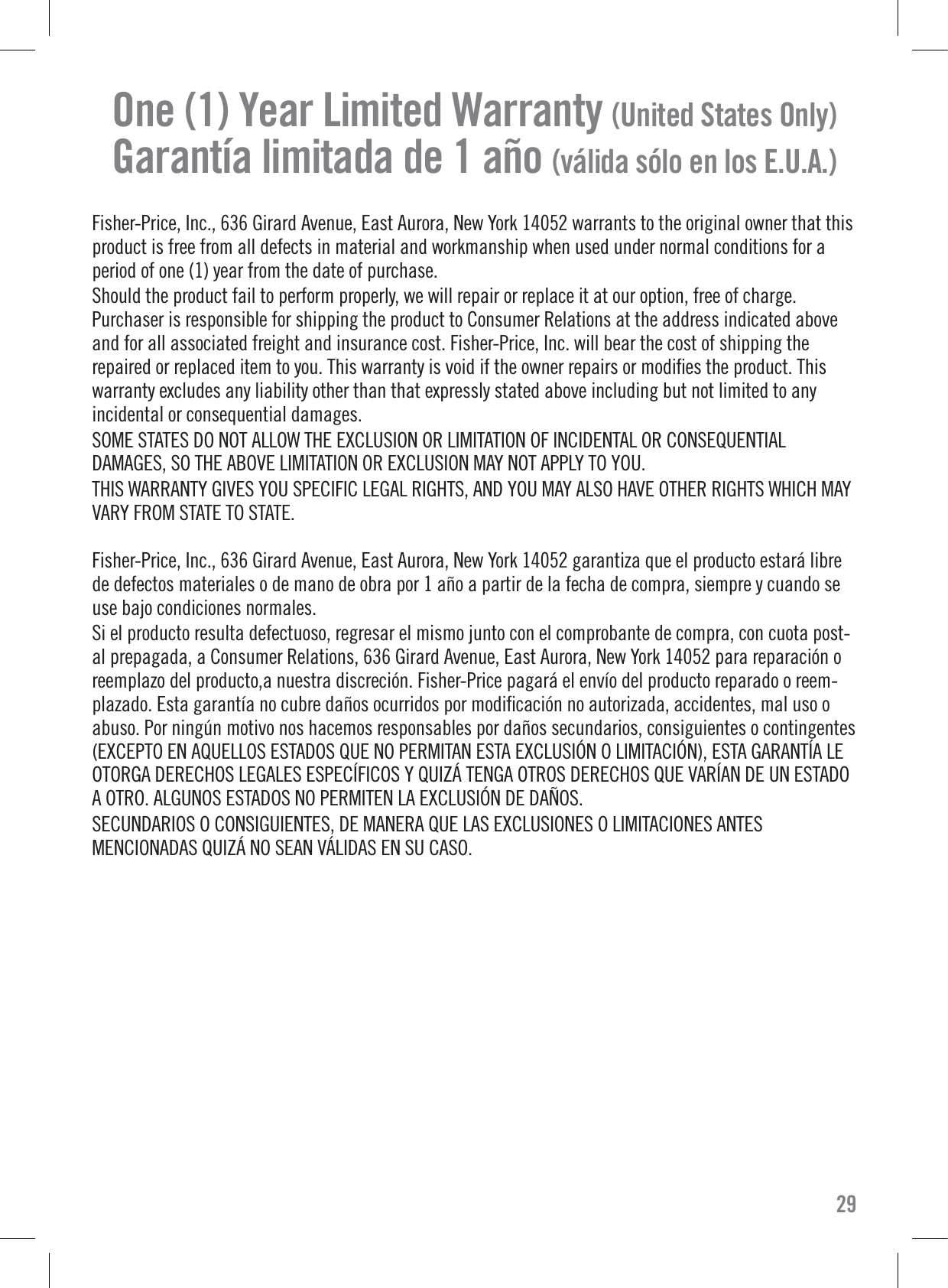 One (1) Year Limited Warranty (United States Only)Garantía limitada de 1 año (válida sólo en los E.U.A.)Fisher-Price, Inc., 636 Girard Avenue, East Aurora, New York 14052 warrants to the original owner that thisproduct is free from all defects in material and workmanship when used under normal conditions for aperiod of one (1) year from the date of purchase.Should the product fail to perform properly, we will repair or replace it at our option, free of charge.Purchaser is responsible for shipping the product to Consumer Relations at the address indicated aboveand for all associated freight and insurance cost. Fisher-Price, Inc. will bear the cost of shipping therepaired or replaced item to you. This warranty is void if the owner repairs or modiﬁes the product. Thiswarranty excludes any liability other than that expressly stated above including but not limited to anyincidental or consequential damages.SOME STATES DO NOT ALLOW THE EXCLUSION OR LIMITATION OF INCIDENTAL OR CONSEQUENTIALDAMAGES, SO THE ABOVE LIMITATION OR EXCLUSION MAY NOT APPLY TO YOU.THIS WARRANTY GIVES YOU SPECIFIC LEGAL RIGHTS, AND YOU MAY ALSO HAVE OTHER RIGHTS WHICH MAYVARY FROM STATE TO STATE.Fisher-Price, Inc., 636 Girard Avenue, East Aurora, New York 14052 garantiza que el producto estará librede defectos materiales o de mano de obra por 1 año a partir de la fecha de compra, siempre y cuando seuse bajo condiciones normales.Si el producto resulta defectuoso, regresar el mismo junto con el comprobante de compra, con cuota post-al prepagada, a Consumer Relations, 636 Girard Avenue, East Aurora, New York 14052 para reparación oreemplazo del producto,a nuestra discreción. Fisher-Price pagará el envío del producto reparado o reem-plazado. Esta garantía no cubre daños ocurridos por modiﬁcación no autorizada, accidentes, mal uso oabuso. Por ningún motivo nos hacemos responsables por daños secundarios, consiguientes o contingentes(EXCEPTO EN AQUELLOS ESTADOS QUE NO PERMITAN ESTA EXCLUSIÓN O LIMITACIÓN), ESTA GARANTÍA LEOTORGA DERECHOS LEGALES ESPECÍFICOS Y QUIZÁ TENGA OTROS DERECHOS QUE VARÍAN DE UN ESTADOA OTRO. ALGUNOS ESTADOS NO PERMITEN LA EXCLUSIÓN DE DAÑOS.SECUNDARIOS O CONSIGUIENTES, DE MANERA QUE LAS EXCLUSIONES O LIMITACIONES ANTESMENCIONADAS QUIZÁ NO SEAN VÁLIDAS EN SU CASO.29