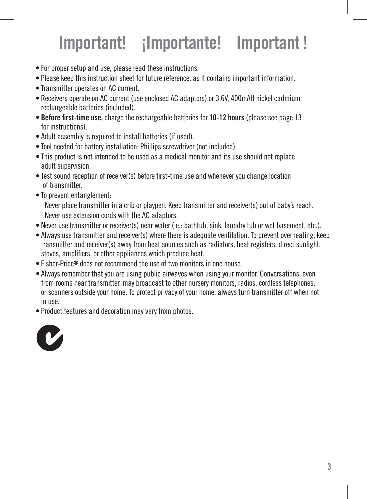 • For proper setup and use, please read these instructions.• Please keep this instruction sheet for future reference, as it contains important information.• Transmitter operates on AC current.• Receivers operate on AC current (use enclosed AC adaptors) or 3.6V, 400mAH nickel cadmiumrechargeable batteries (included).• Before ﬁrst-time use, charge the rechargeable batteries for 10-12 hours (please see page 13for instructions).• Adult assembly is required to install batteries (if used).• Tool needed for battery installation: Phillips screwdriver (not included).• This product is not intended to be used as a medical monitor and its use should not replaceadult supervision.• Test sound reception of receiver(s) before ﬁrst-time use and whenever you change locationof transmitter.• To prevent entanglement: - Never place transmitter in a crib or playpen. Keep transmitter and receiver(s) out of baby’s reach. - Never use extension cords with the AC adaptors.• Never use transmitter or receiver(s) near water (ie.: bathtub, sink, laundry tub or wet basement, etc.).• Always use transmitter and receiver(s) where there is adequate ventilation. To prevent overheating, keeptransmitter and receiver(s) away from heat sources such as radiators, heat registers, direct sunlight,stoves, ampliﬁers, or other appliances which produce heat.• Fisher-Price®does not recommend the use of two monitors in one house.• Always remember that you are using public airwaves when using your monitor. Conversations, evenfrom rooms near transmitter, may broadcast to other nursery monitors, radios, cordless telephones,or scanners outside your home. To protect privacy of your home, always turn transmitter off when notin use.• Product features and decoration may vary from photos.Important!    ¡Importante!    Important !3
