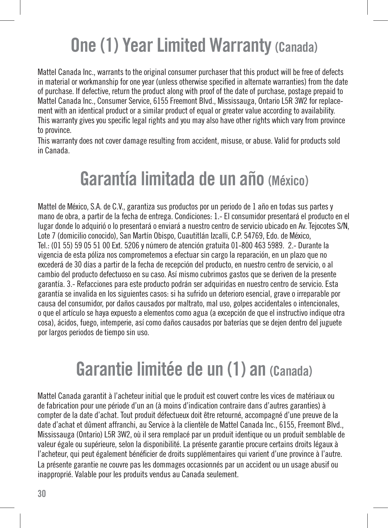 One (1) Year Limited Warranty (Canada)Mattel Canada Inc., warrants to the original consumer purchaser that this product will be free of defectsin material or workmanship for one year (unless otherwise speciﬁed in alternate warranties) from the dateof purchase. If defective, return the product along with proof of the date of purchase, postage prepaid toMattel Canada Inc., Consumer Service, 6155 Freemont Blvd., Mississauga, Ontario L5R 3W2 for replace-ment with an identical product or a similar product of equal or greater value according to availability.This warranty gives you speciﬁc legal rights and you may also have other rights which vary from provinceto province.This warranty does not cover damage resulting from accident, misuse, or abuse. Valid for products soldin Canada.30Mattel de México, S.A. de C.V., garantiza sus productos por un periodo de 1 año en todas sus partes ymano de obra, a partir de la fecha de entrega. Condiciones: 1.- El consumidor presentará el producto en ellugar donde lo adquirió o lo presentará o enviará a nuestro centro de servicio ubicado en Av. Tejocotes S/N,Lote 7 (domicilio conocido), San Martín Obispo, Cuautitlán Izcalli, C.P. 54769, Edo. de México,Tel.: (01 55) 59 05 51 00 Ext. 5206 y número de atención gratuita 01-800 463 5989.  2.- Durante lavigencia de esta póliza nos comprometemos a efectuar sin cargo la reparación, en un plazo que noexcederá de 30 días a partir de la fecha de recepción del producto, en nuestro centro de servicio, o alcambio del producto defectuoso en su caso. Así mismo cubrimos gastos que se deriven de la presentegarantía. 3.- Refacciones para este producto podrán ser adquiridas en nuestro centro de servicio. Estagarantía se invalida en los siguientes casos: si ha sufrido un deterioro esencial, grave o irreparable porcausa del consumidor, por daños causados por maltrato, mal uso, golpes accidentales o intencionales,o que el artículo se haya expuesto a elementos como agua (a excepción de que el instructivo indique otracosa), ácidos, fuego, intemperie, así como daños causados por baterías que se dejen dentro del juguetepor largos periodos de tiempo sin uso.Garantía limitada de un año (México)Mattel Canada garantit à l’acheteur initial que le produit est couvert contre les vices de matériaux oude fabrication pour une période d’un an (à moins d’indication contraire dans d’autres garanties) àcompter de la date d’achat. Tout produit défectueux doit être retourné, accompagné d’une preuve de ladate d’achat et dûment affranchi, au Service à la clientèle de Mattel Canada Inc., 6155, Freemont Blvd.,Mississauga (Ontario) L5R 3W2, où il sera remplacé par un produit identique ou un produit semblable devaleur égale ou supérieure, selon la disponibilité. La présente garantie procure certains droits légaux àl’acheteur, qui peut également bénéﬁcier de droits supplémentaires qui varient d’une province à l’autre.La présente garantie ne couvre pas les dommages occasionnés par un accident ou un usage abusif ouinapproprié. Valable pour les produits vendus au Canada seulement.Garantie limitée de un (1) an (Canada)