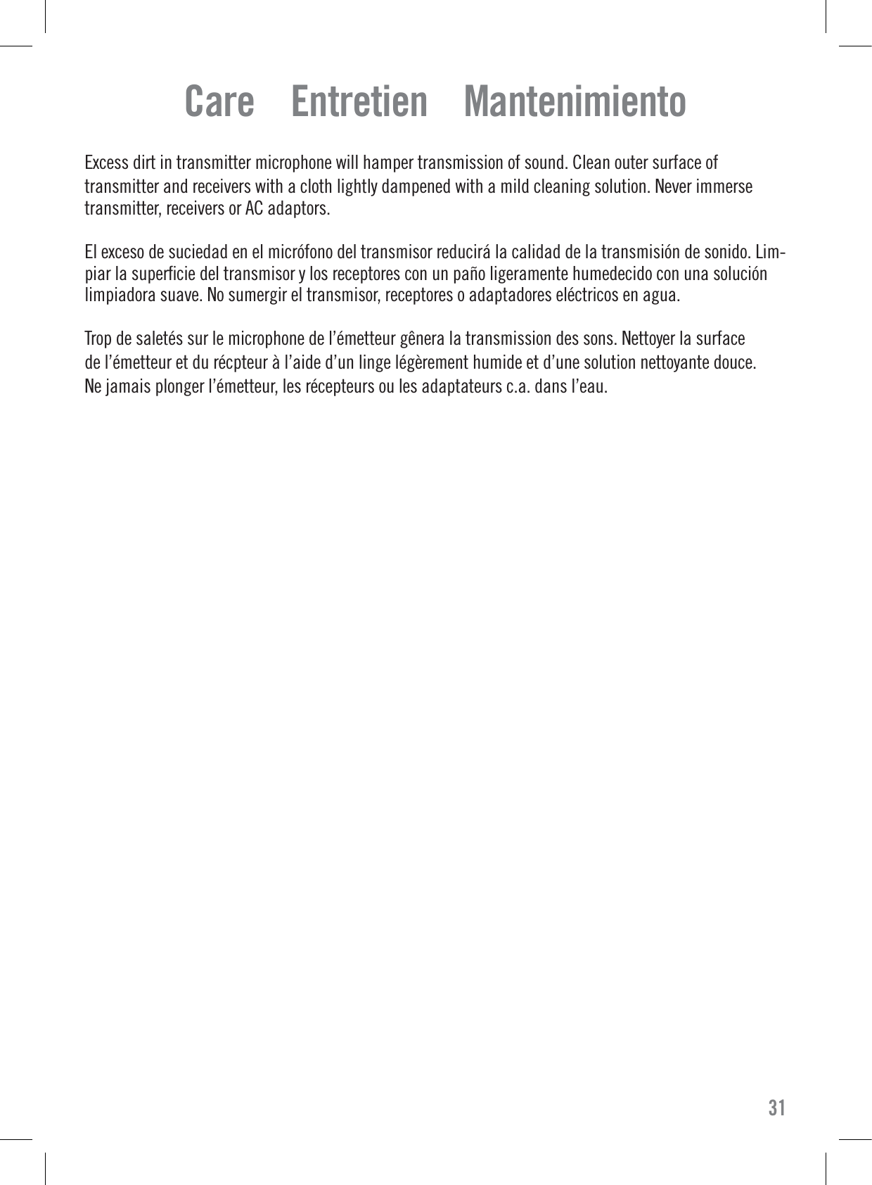 Care    Entretien    MantenimientoExcess dirt in transmitter microphone will hamper transmission of sound. Clean outer surface oftransmitter and receivers with a cloth lightly dampened with a mild cleaning solution. Never immersetransmitter, receivers or AC adaptors.El exceso de suciedad en el micrófono del transmisor reducirá la calidad de la transmisión de sonido. Lim-piar la superﬁcie del transmisor y los receptores con un paño ligeramente humedecido con una soluciónlimpiadora suave. No sumergir el transmisor, receptores o adaptadores eléctricos en agua.Trop de saletés sur le microphone de l’émetteur gênera la transmission des sons. Nettoyer la surfacede l’émetteur et du récpteur à l’aide d’un linge légèrement humide et d’une solution nettoyante douce.Ne jamais plonger l’émetteur, les récepteurs ou les adaptateurs c.a. dans l’eau.31