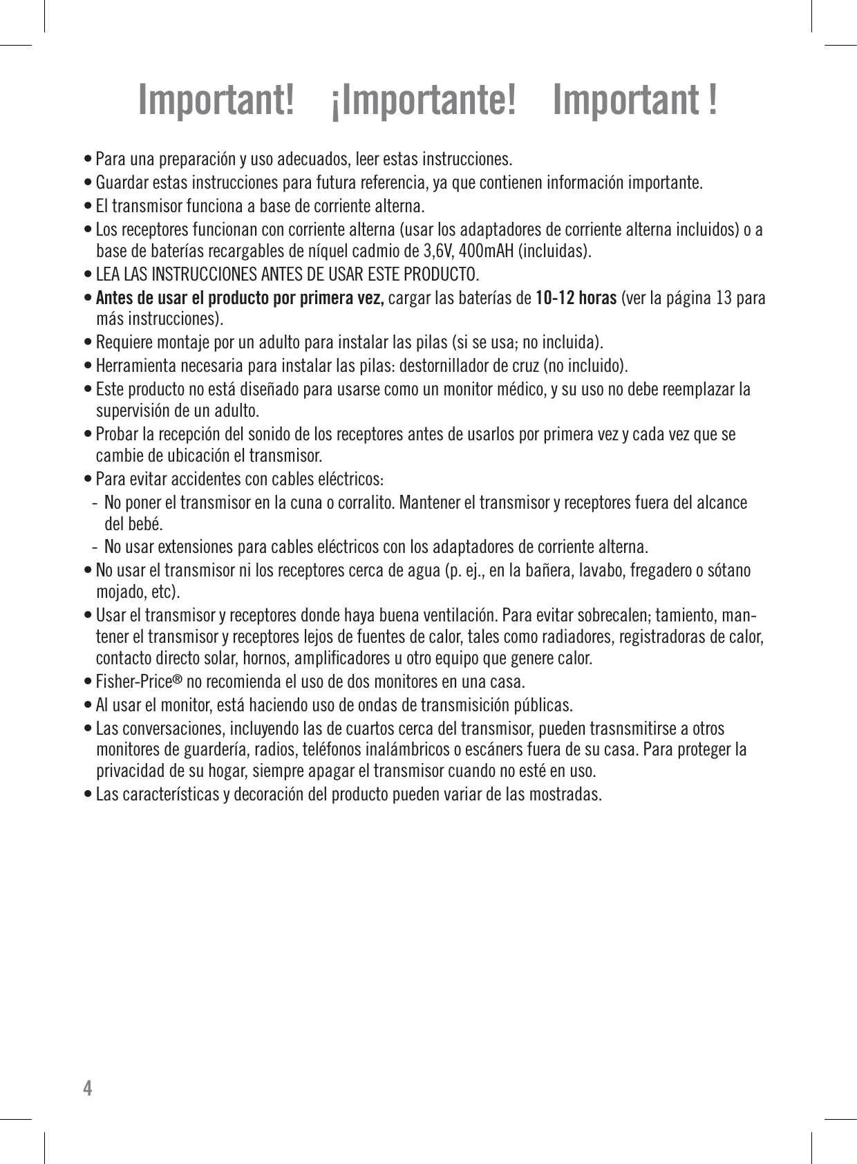 Important!    ¡Importante!    Important !• Para una preparación y uso adecuados, leer estas instrucciones.• Guardar estas instrucciones para futura referencia, ya que contienen información importante.• El transmisor funciona a base de corriente alterna.• Los receptores funcionan con corriente alterna (usar los adaptadores de corriente alterna incluidos) o abase de baterías recargables de níquel cadmio de 3,6V, 400mAH (incluidas).• LEA LAS INSTRUCCIONES ANTES DE USAR ESTE PRODUCTO.• Antes de usar el producto por primera vez, cargar las baterías de 10-12 horas (ver la página 13 paramás instrucciones).• Requiere montaje por un adulto para instalar las pilas (si se usa; no incluida).• Herramienta necesaria para instalar las pilas: destornillador de cruz (no incluido).• Este producto no está diseñado para usarse como un monitor médico, y su uso no debe reemplazar lasupervisión de un adulto.• Probar la recepción del sonido de los receptores antes de usarlos por primera vez y cada vez que secambie de ubicación el transmisor.• Para evitar accidentes con cables eléctricos:- No poner el transmisor en la cuna o corralito. Mantener el transmisor y receptores fuera del alcancedel bebé.- No usar extensiones para cables eléctricos con los adaptadores de corriente alterna.• No usar el transmisor ni los receptores cerca de agua (p. ej., en la bañera, lavabo, fregadero o sótanomojado, etc).• Usar el transmisor y receptores donde haya buena ventilación. Para evitar sobrecalen; tamiento, man-tener el transmisor y receptores lejos de fuentes de calor, tales como radiadores, registradoras de calor,contacto directo solar, hornos, ampliﬁcadores u otro equipo que genere calor.• Fisher-Price®no recomienda el uso de dos monitores en una casa.• Al usar el monitor, está haciendo uso de ondas de transmisición públicas.• Las conversaciones, incluyendo las de cuartos cerca del transmisor, pueden trasnsmitirse a otrosmonitores de guardería, radios, teléfonos inalámbricos o escáners fuera de su casa. Para proteger laprivacidad de su hogar, siempre apagar el transmisor cuando no esté en uso.• Las características y decoración del producto pueden variar de las mostradas.4