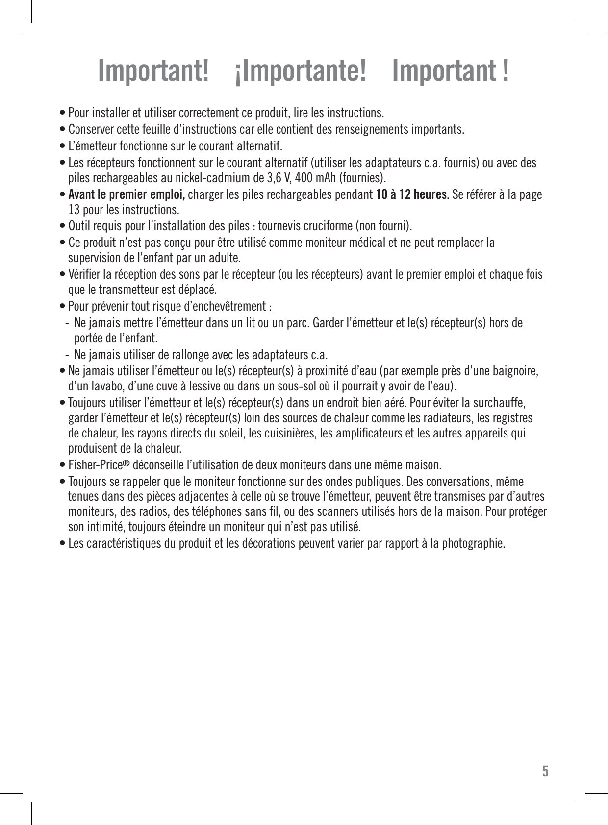 Important!    ¡Importante!    Important !• Pour installer et utiliser correctement ce produit, lire les instructions.• Conserver cette feuille d’instructions car elle contient des renseignements importants.• L’émetteur fonctionne sur le courant alternatif.• Les récepteurs fonctionnent sur le courant alternatif (utiliser les adaptateurs c.a. fournis) ou avec despiles rechargeables au nickel-cadmium de 3,6 V, 400 mAh (fournies).•Avant le premier emploi, charger les piles rechargeables pendant 10 à 12 heures. Se référer à la page13 pour les instructions.• Outil requis pour l’installation des piles : tournevis cruciforme (non fourni).• Ce produit n’est pas conçu pour être utilisé comme moniteur médical et ne peut remplacer lasupervision de l’enfant par un adulte.• Vériﬁer la réception des sons par le récepteur (ou les récepteurs) avant le premier emploi et chaque foisque le transmetteur est déplacé.• Pour prévenir tout risque d’enchevêtrement :- Ne jamais mettre l’émetteur dans un lit ou un parc. Garder l’émetteur et le(s) récepteur(s) hors deportée de l’enfant.- Ne jamais utiliser de rallonge avec les adaptateurs c.a.• Ne jamais utiliser l’émetteur ou le(s) récepteur(s) à proximité d’eau (par exemple près d’une baignoire,d’un lavabo, d’une cuve à lessive ou dans un sous-sol où il pourrait y avoir de l’eau).• Toujours utiliser l’émetteur et le(s) récepteur(s) dans un endroit bien aéré. Pour éviter la surchauffe,garder l’émetteur et le(s) récepteur(s) loin des sources de chaleur comme les radiateurs, les registresde chaleur, les rayons directs du soleil, les cuisinières, les ampliﬁcateurs et les autres appareils quiproduisent de la chaleur.• Fisher-Price®déconseille l’utilisation de deux moniteurs dans une même maison.• Toujours se rappeler que le moniteur fonctionne sur des ondes publiques. Des conversations, mêmetenues dans des pièces adjacentes à celle où se trouve l’émetteur, peuvent être transmises par d’autresmoniteurs, des radios, des téléphones sans ﬁl, ou des scanners utilisés hors de la maison. Pour protégerson intimité, toujours éteindre un moniteur qui n’est pas utilisé.• Les caractéristiques du produit et les décorations peuvent varier par rapport à la photographie.5