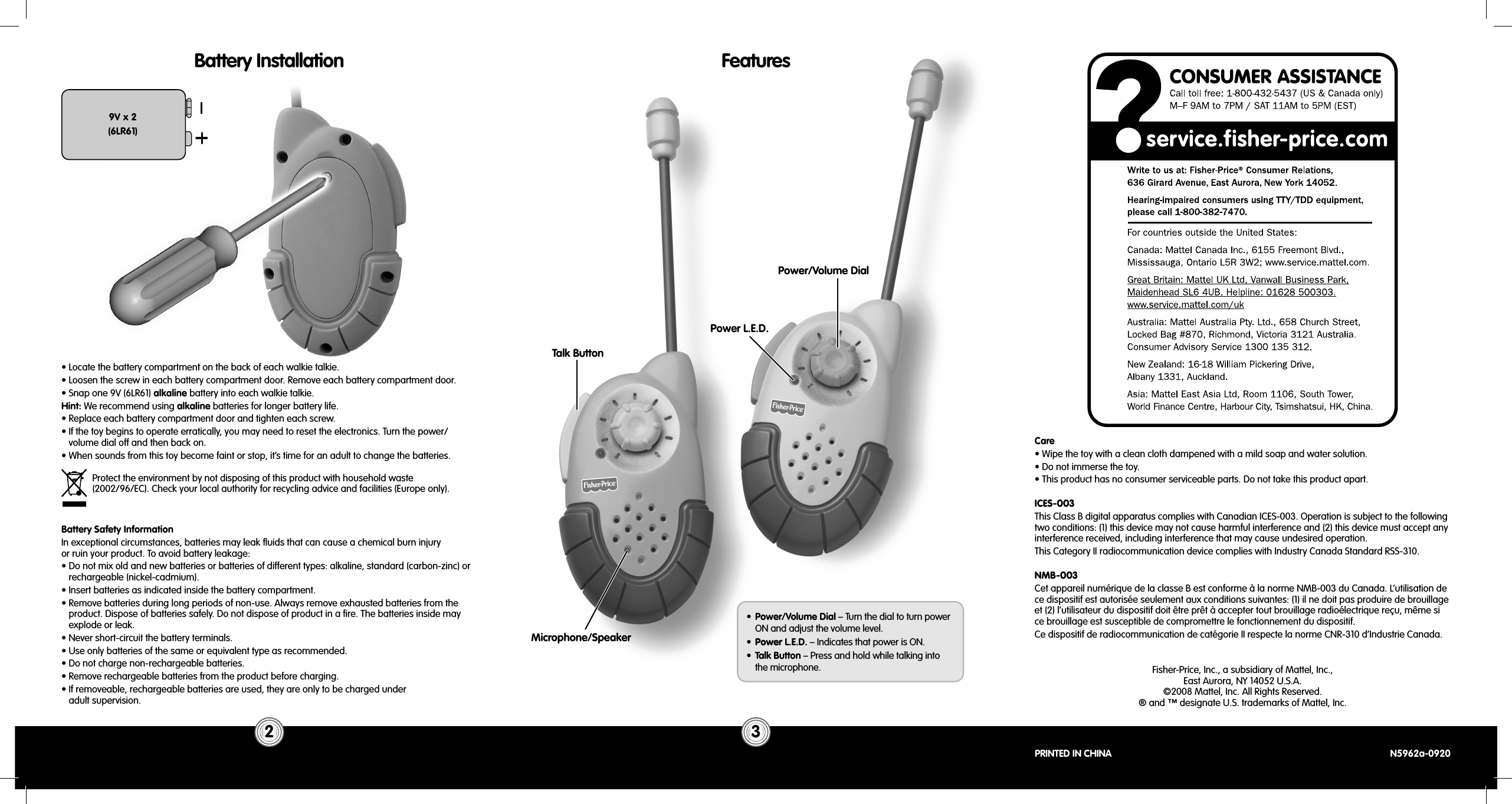 Power/Volume DialTalk ButtonPower L.E.D.Battery Installation9V x 2(6LR61)Features• Locate the battery compartment on the back of each walkie talkie.• Loosen the screw in each battery compartment door. Remove each battery compartment door.• Snap one 9V (6LR61) alkaline battery into each walkie talkie. Hint: We recommend using alkaline batteries for longer battery life.• Replace each battery compartment door and tighten each screw.• If the toy begins to operate erratically, you may need to reset the electronics. Turn the power/volume dial off and then back on.• When sounds from this toy become faint or stop, it’s time for an adult to change the batteries.Battery Safety InformationIn exceptional circumstances, batteries may leak ﬂ uids that can cause a chemical burn injuryor ruin your product. To avoid battery leakage:• Do not mix old and new batteries or batteries of different types: alkaline, standard (carbon-zinc) or rechargeable (nickel-cadmium).• Insert batteries as indicated inside the battery compartment.• Remove batteries during long periods of non-use. Always remove exhausted batteries from the product. Dispose of batteries safely. Do not dispose of product in a ﬁ re. The batteries inside may explode or leak.• Never short-circuit the battery terminals.• Use only batteries of the same or equivalent type as recommended.• Do not charge non-rechargeable batteries.• Remove rechargeable batteries from the product before charging.• If removeable, rechargeable batteries are used, they are only to be charged underadult supervision.Protect the environment by not disposing of this product with household waste(2002/96/EC). Check your local authority for recycling advice and facilities (Europe only).2 3•  Power/Volume Dial – Turn the dial to turn power ON and adjust the volume level.•  Power L.E.D. – Indicates that power is ON.•  Talk Button – Press and hold while talking intothe microphone. Fisher-Price, Inc., a subsidiary of Mattel, Inc., East Aurora, NY 14052 U.S.A.©2008 Mattel, Inc. All Rights Reserved. ® and ™ designate U.S. trademarks of Mattel, Inc.PRINTED IN CHINA  N5962a-0920Care• Wipe the toy with a clean cloth dampened with a mild soap and water solution.• Do not immerse the toy.• This product has no consumer serviceable parts. Do not take this product apart.Microphone/SpeakerICES-003This Class B digital apparatus complies with Canadian ICES-003. Operation is subject to the following two conditions: (1) this device may not cause harmful interference and (2) this device must accept any interference received, including interference that may cause undesired operation.This Category II radiocommunication device complies with Industry Canada Standard RSS-310.NMB-003Cet appareil numérique de la classe B est conforme à la norme NMB-003 du Canada. L’utilisation de ce dispositif est autorisée seulement aux conditions suivantes: (1) il ne doit pas produire de brouillage et (2) l’utilisateur du dispositif doit être prêt à accepter tout brouillage radioélectrique reçu, même si ce brouillage est susceptible de compromettre le fonctionnement du dispositif.Ce dispositif de radiocommunication de catégorie II respecte la norme CNR-310 d’Industrie Canada.