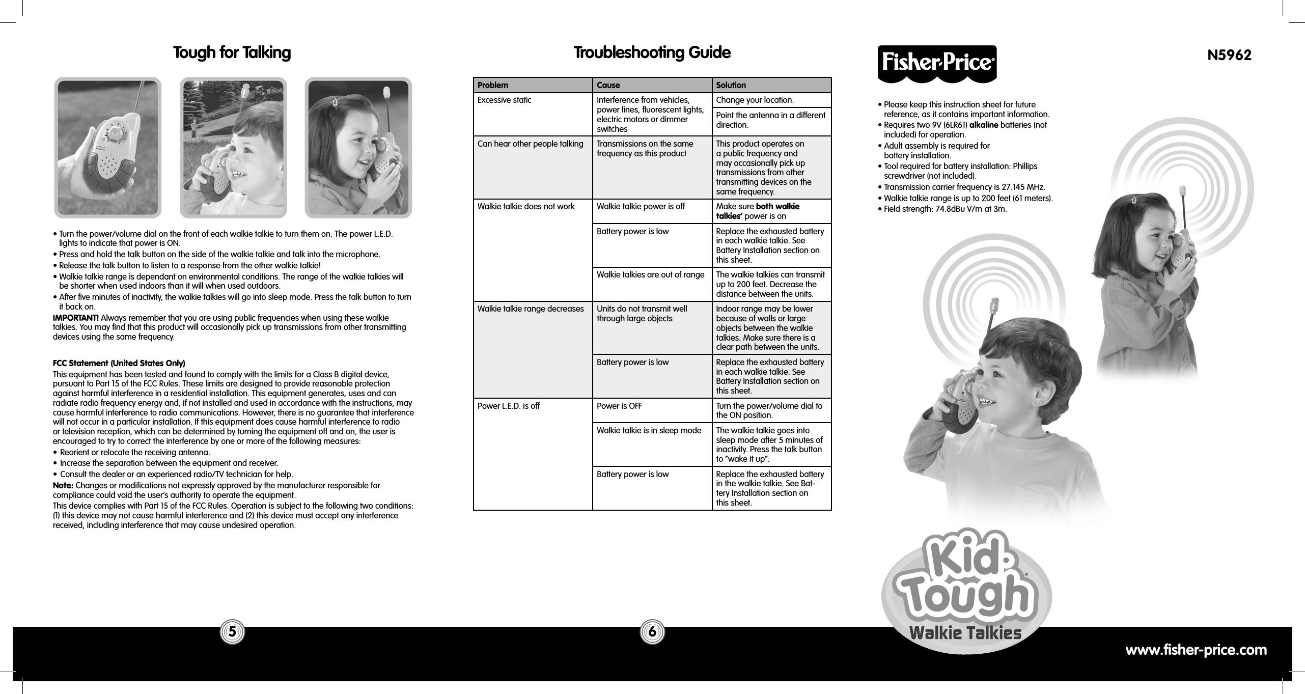 www.fisher-price.com• Please keep this instruction sheet for future reference, as it contains important information.• Requires two 9V (6LR61) alkaline batteries (not included) for operation.• Adult assembly is required forbattery installation.• Tool required for battery installation: Phillips screwdriver (not included).• Transmission carrier frequency is 27.145 MHz.• Walkie talkie range is up to 200 feet (61 meters).• Field strength: 74.8dBu V/m at 3m.Troubleshooting GuideProblem Cause SolutionExcessive static Interference from vehicles, power lines, ﬂ uorescent lights, electric motors or dimmer switchesChange your location.Point the antenna in a different direction.Can hear other people talking Transmissions on the same frequency as this productThis product operates on a public frequency and may occasionally pick up transmissions from other transmitting devices on the same frequency.Walkie talkie does not work Walkie talkie power is off Make sure both walkie talkies’ power is onBattery power is low Replace the exhausted battery in each walkie talkie. See Battery Installation section on this sheet.Walkie talkies are out of range The walkie talkies can transmit up to 200 feet. Decrease the distance between the units.Walkie talkie range decreases Units do not transmit well through large objectsIndoor range may be lower because of walls or large objects between the walkie talkies. Make sure there is a clear path between the units.Battery power is low Replace the exhausted battery in each walkie talkie. See Battery Installation section on this sheet.Power L.E.D. is off Power is OFF Turn the power/volume dial to the ON position.Walkie talkie is in sleep mode The walkie talkie goes into sleep mode after 5 minutes of inactivity. Press the talk button to “wake it up”.Battery power is low Replace the exhausted battery in the walkie talkie. See Bat-tery Installation section onthis sheet.6Tough for Talking5• Turn the power/volume dial on the front of each walkie talkie to turn them on. The power L.E.D. lights to indicate that power is ON. • Press and hold the talk button on the side of the walkie talkie and talk into the microphone. • Release the talk button to listen to a response from the other walkie talkie! • Walkie talkie range is dependant on environmental conditions. The range of the walkie talkies will be shorter when used indoors than it will when used outdoors.• After ﬁ ve minutes of inactivity, the walkie talkies will go into sleep mode. Press the talk button to turn it back on.IMPORTANT! Always remember that you are using public frequencies when using these walkie talkies. You may ﬁ nd that this product will occasionally pick up transmissions from other transmitting devices using the same frequency.FCC Statement (United States Only)This equipment has been tested and found to comply with the limits for a Class B digital device, pursuant to Part 15 of the FCC Rules. These limits are designed to provide reasonable protection against harmful interference in a residential installation. This equipment generates, uses and can radiate radio frequency energy and, if not installed and used in accordance with the instructions, may cause harmful interference to radio communications. However, there is no guarantee that interference will not occur in a particular installation. If this equipment does cause harmful interference to radio or television reception, which can be determined by turning the equipment off and on, the user is encouraged to try to correct the interference by one or more of the following measures:•  Reorient or relocate the receiving antenna.•  Increase the separation between the equipment and receiver.•  Consult the dealer or an experienced radio/TV technician for help.Note: Changes or modiﬁ cations not expressly approved by the manufacturer responsible for compliance could void the user’s authority to operate the equipment.This device complies with Part 15 of the FCC Rules. Operation is subject to the following two conditions: (1) this device may not cause harmful interference and (2) this device must accept any interference received, including interference that may cause undesired operation.N5962