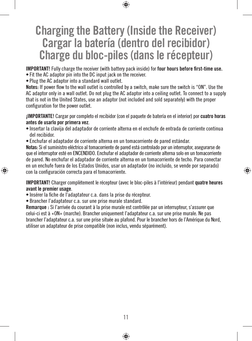 11Charging the Battery (Inside the Receiver)Cargar la batería (dentro del recibidor)Charge du bloc-piles (dans le récepteur)IMPORTANT! Fully charge the receiver (with battery pack inside) for four hours before ﬁ rst-time use.• Fit the AC adaptor pin into the DC input jack on the receiver.• Plug the AC adaptor into a standard wall outlet.Notes: If power ﬂ ow to the wall outlet is controlled by a switch, make sure the switch is “ON”. Use the AC adaptor only in a wall outlet. Do not plug the AC adaptor into a ceiling outlet. To connect to a supply that is not in the United States, use an adaptor (not included and sold separately) with the proper conﬁ guration for the power outlet.¡IMPORTANTE! Cargar por completo el recibidor (con el paquete de batería en el interior) por cuatro horas antes de usarlo por primera vez.• Insertar la clavija del adaptador de corriente alterna en el enchufe de entrada de corriente continua del recibidor.• Enchufar el adaptador de corriente alterna en un tomacorriente de pared estándar.Notas: Si el suministro eléctrico al tomacorriente de pared está controlado por un interruptor, asegurarse de que el interruptor esté en ENCENDIDO. Enchufar el adaptador de corriente alterna solo en un tomacorriente de pared. No enchufar el adaptador de corriente alterna en un tomacorriente de techo. Para conectar en un enchufe fuera de los Estados Unidos, usar un adaptador (no incluido, se vende por separado) con la conﬁ guración correcta para el tomacorriente.IMPORTANT! Charger complètement le récepteur (avec le bloc-piles à l’intérieur) pendant quatre heures avant le premier usage.• Insérer la ﬁ che de l’adaptateur c.a. dans la prise du récepteur.• Brancher l’adaptateur c.a. sur une prise murale standard.Remarque : Si l’arrivée du courant à la prise murale est contrôlée par un interrupteur, s’assurer que celui-ci est à «ON» (marche). Brancher uniquement l’adaptateur c.a. sur une prise murale. Ne pas brancher l’adaptateur c.a. sur une prise située au plafond. Pour le brancher hors de l’Amérique du Nord, utiliser un adaptateur de prise compatible (non inclus, vendu séparément).