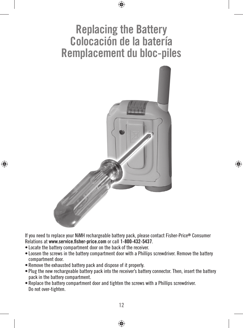 12Replacing the BatteryColocación de la bateríaRemplacement du bloc-pilesIf you need to replace your NiMH rechargeable battery pack, please contact Fisher-Price® Consumer Relations at www.service.ﬁ sher-price.com or call 1-800-432-5437. • Locate the battery compartment door on the back of the receiver.• Loosen the screws in the battery compartment door with a Phillips screwdriver. Remove the battery compartment door. • Remove the exhausted battery pack and dispose of it properly. • Plug the new rechargeable battery pack into the receiver’s battery connector. Then, insert the battery pack in the battery compartment.• Replace the battery compartment door and tighten the screws with a Phillips screwdriver. Do not over-tighten.