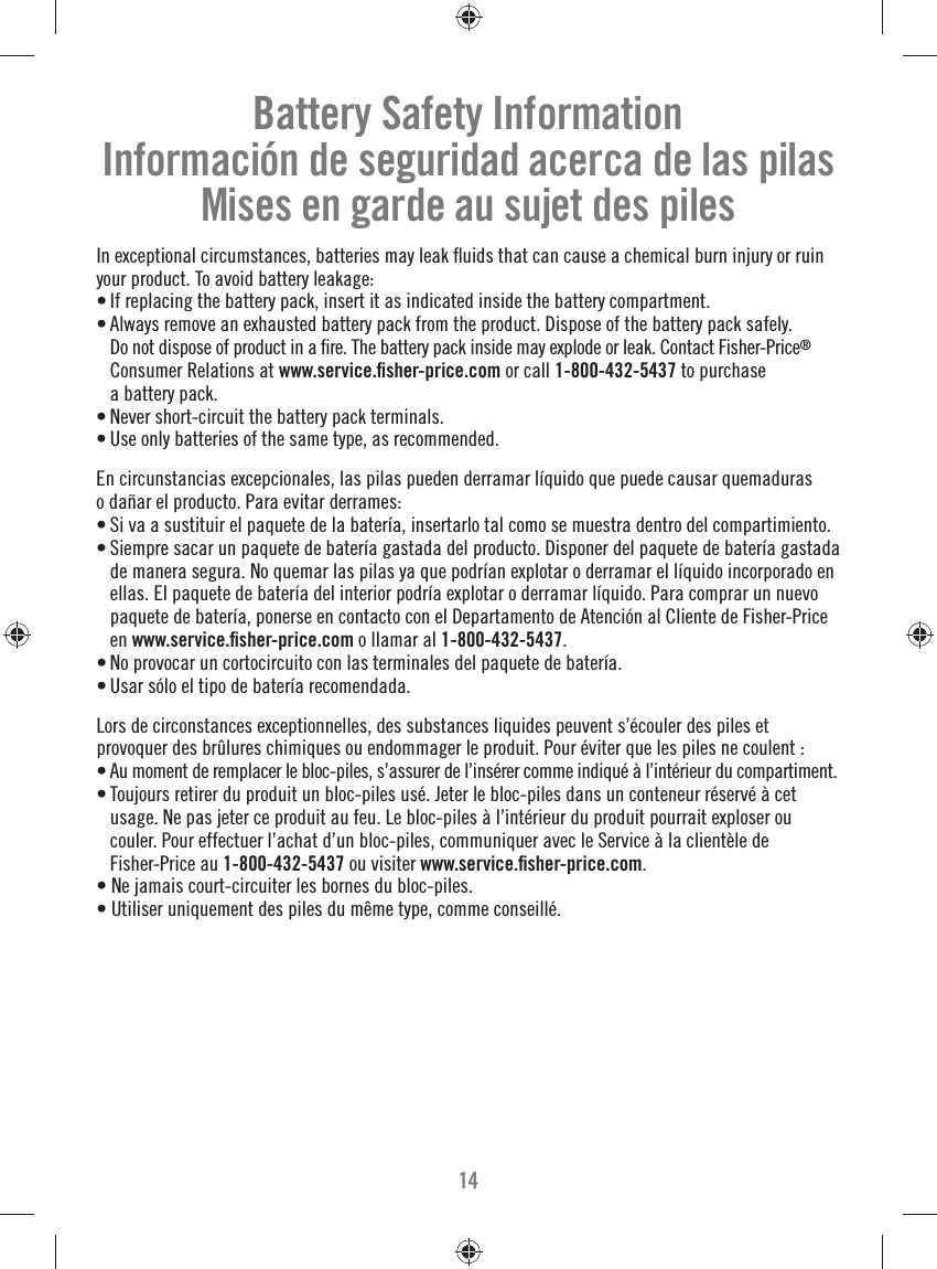 14Battery Safety InformationInformación de seguridad acerca de las pilasMises en garde au sujet des pilesIn exceptional circumstances, batteries may leak ﬂ uids that can cause a chemical burn injury or ruin your product. To avoid battery leakage:• If replacing the battery pack, insert it as indicated inside the battery compartment.• Always remove an exhausted battery pack from the product. Dispose of the battery pack safely. Do not dispose of product in a ﬁ re. The battery pack inside may explode or leak. Contact Fisher-Price® Consumer Relations at www.service.ﬁ sher-price.com or call 1-800-432-5437 to purchase a battery pack.• Never short-circuit the battery pack terminals.• Use only batteries of the same type, as recommended.En circunstancias excepcionales, las pilas pueden derramar líquido que puede causar quemaduras o dañar el producto. Para evitar derrames:• Si va a sustituir el paquete de la batería, insertarlo tal como se muestra dentro del compartimiento.• Siempre sacar un paquete de batería gastada del producto. Disponer del paquete de batería gastada de manera segura. No quemar las pilas ya que podrían explotar o derramar el líquido incorporado en ellas. El paquete de batería del interior podría explotar o derramar líquido. Para comprar un nuevo paquete de batería, ponerse en contacto con el Departamento de Atención al Cliente de Fisher-Price en www.service.ﬁ sher-price.com o llamar al 1-800-432-5437.• No provocar un cortocircuito con las terminales del paquete de batería.• Usar sólo el tipo de batería recomendada.Lors de circonstances exceptionnelles, des substances liquides peuvent s’écouler des piles et provoquer des brûlures chimiques ou endommager le produit. Pour éviter que les piles ne coulent :• Au moment de remplacer le bloc-piles, s’assurer de l’insérer comme indiqué à l’intérieur du compartiment.• Toujours retirer du produit un bloc-piles usé. Jeter le bloc-piles dans un conteneur réservé à cet usage. Ne pas jeter ce produit au feu. Le bloc-piles à l’intérieur du produit pourrait exploser ou couler. Pour effectuer l’achat d’un bloc-piles, communiquer avec le Service à la clientèle de Fisher-Price au 1-800-432-5437 ou visiter www.service.ﬁ sher-price.com.• Ne jamais court-circuiter les bornes du bloc-piles.• Utiliser uniquement des piles du même type, comme conseillé.