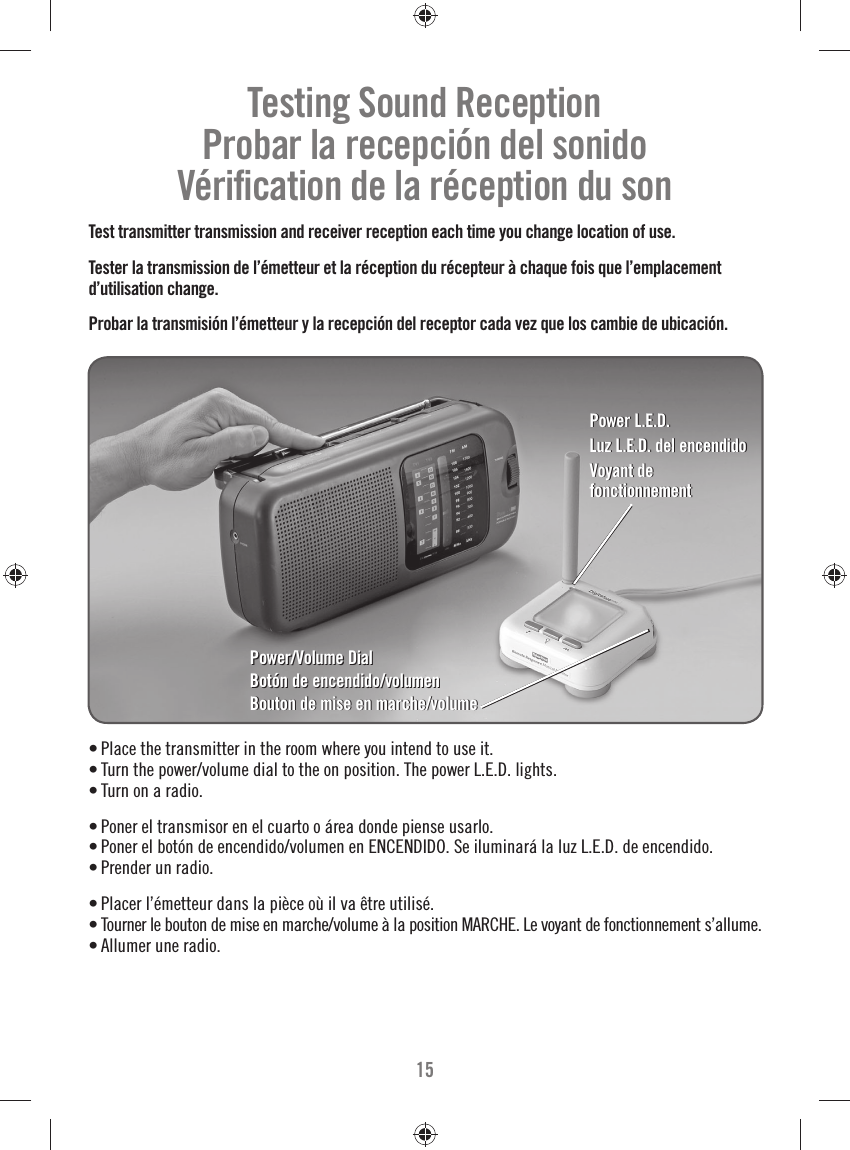 15• Place the transmitter in the room where you intend to use it.• Turn the power/volume dial to the on position. The power L.E.D. lights.• Turn on a radio.• Poner el transmisor en el cuarto o área donde piense usarlo.• Poner el botón de encendido/volumen en ENCENDIDO. Se iluminará la luz L.E.D. de encendido.• Prender un radio.• Placer l’émetteur dans la pièce où il va être utilisé.• Tourner le bouton de mise en marche/volume à la position MARCHE. Le voyant de fonctionnement s’allume.• Allumer une radio.Testing Sound ReceptionProbar la recepción del sonidoVériﬁ cation de la réception du sonTest transmitter transmission and receiver reception each time you change location of use.Tester la transmission de l’émetteur et la réception du récepteur à chaque fois que l’emplacement d’utilisation change.Probar la transmisión l’émetteur y la recepción del receptor cada vez que los cambie de ubicación.Power/Volume DialBotón de encendido/volumenBouton de mise en marche/volumePower/Volume DialBotón de encendido/volumenBouton de mise en marche/volumePower L.E.D.Luz L.E.D. de| encendidoVoyant de fonctionnementPower L.E.D.Luz L.E.D. de| encendidoVoyant de fonctionnement