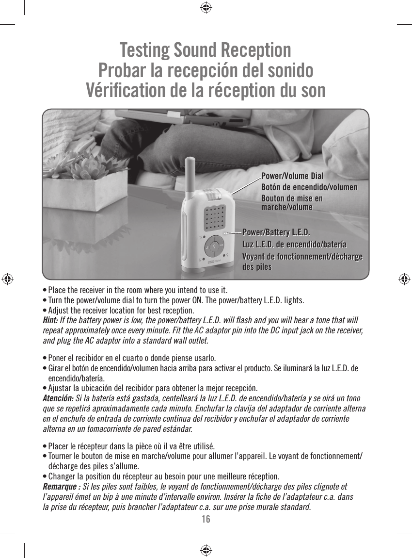 16Power/Battery L.E.D.Luz L.E.D. de encendido/bateríaVoyant de fonctionnement/décharge des pilesPower/Battery L.E.D.Luz L.E.D. de encendido/bateríaVoyant de fonctionnement/décharge des piles• Place the receiver in the room where you intend to use it.• Turn the power/volume dial to turn the power ON. The power/battery L.E.D. lights.• Adjust the receiver location for best reception.Hint: If the battery power is low, the power/battery L.E.D. will ﬂ ash and you will hear a tone that will repeat approximately once every minute. Fit the AC adaptor pin into the DC input jack on the receiver, and plug the AC adaptor into a standard wall outlet. • Poner el recibidor en el cuarto o donde piense usarlo.• Girar el botón de encendido/volumen hacia arriba para activar el producto. Se iluminará la luz L.E.D. de encendido/batería.• Ajustar la ubicación del recibidor para obtener la mejor recepción.Atención: Si la batería está gastada, centelleará la luz L.E.D. de encendido/batería y se oirá un tono que se repetirá aproximadamente cada minuto. Enchufar la clavija del adaptador de corriente alterna en el enchufe de entrada de corriente continua del recibidor y enchufar el adaptador de corriente alterna en un tomacorriente de pared estándar.• Placer le récepteur dans la pièce où il va être utilisé.• Tourner le bouton de mise en marche/volume pour allumer l’appareil. Le voyant de fonctionnement/décharge des piles s’allume.• Changer la position du récepteur au besoin pour une meilleure réception.Remarque : Si les piles sont faibles, le voyant de fonctionnement/décharge des piles clignote et l’appareil émet un bip à une minute d’intervalle environ. Insérer la ﬁ che de l’adaptateur c.a. dans la prise du récepteur, puis brancher l’adaptateur c.a. sur une prise murale standard.Power/Volume DialBotón de encendido/volumenBouton de mise en marche/volumePower/Volume DialBotón de encendido/volumenBouton de mise en marche/volumeTesting Sound ReceptionProbar la recepción del sonidoVériﬁ cation de la réception du son