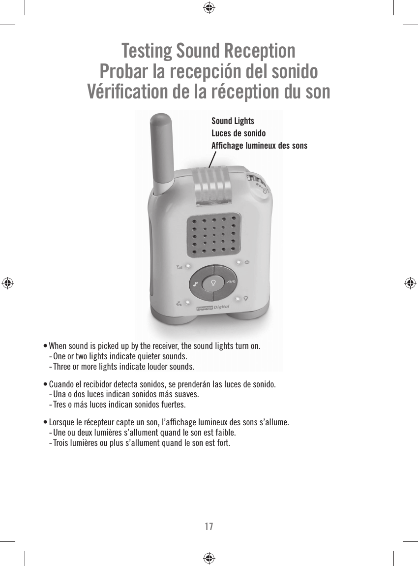17• When sound is picked up by the receiver, the sound lights turn on.   -  One or two lights indicate quieter sounds.  -  Three or more lights indicate louder sounds. • Cuando el recibidor detecta sonidos, se prenderán las luces de sonido.  -  Una o dos luces indican sonidos más suaves.  -  Tres o más luces indican sonidos fuertes.• Lorsque le récepteur capte un son, l’afﬁ chage lumineux des sons s’allume.  -  Une ou deux lumières s’allument quand le son est faible.  -  Trois lumières ou plus s’allument quand le son est fort.Sound LightsLuces de sonidoAffichage lumineux des sonsTesting Sound ReceptionProbar la recepción del sonidoVériﬁ cation de la réception du son