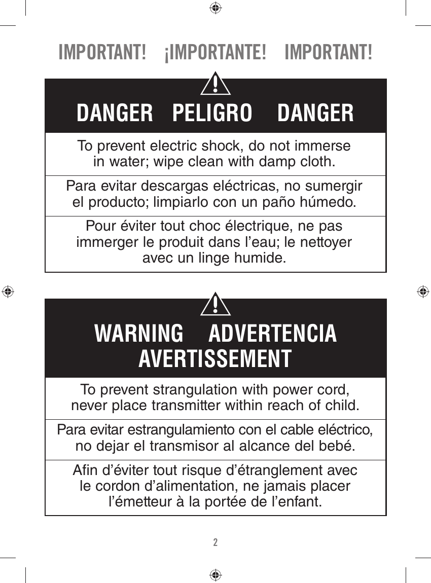 2IMPORTANT!    ¡IMPORTANTE!    IMPORTANT!To prevent strangulation with power cord, never place transmitter within reach of child.Para evitar estrangulamiento con el cable eléctrico, no dejar el transmisor al alcance del bebé.A n d’éviter tout risque d’étranglement avec le cordon d’alimentation, ne jamais placer l’émetteur à la portée de l’enfant.WARNING    ADVERTENCIAAVERTISSEMENTTo prevent electric shock, do not immerse in water; wipe clean with damp cloth.Para evitar descargas eléctricas, no sumergir el producto; limpiarlo con un paño húmedo.Pour éviter tout choc électrique, ne pas immerger le produit dans l’eau; le nettoyer avec un linge humide.DANGER   PELIGRO    DANGER