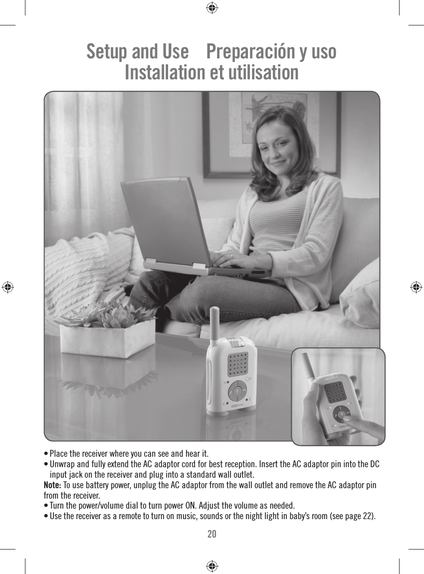 20• Place the receiver where you can see and hear it.• Unwrap and fully extend the AC adaptor cord for best reception. Insert the AC adaptor pin into the DC input jack on the receiver and plug into a standard wall outlet.Note: To use battery power, unplug the AC adaptor from the wall outlet and remove the AC adaptor pin from the receiver. • Turn the power/volume dial to turn power ON. Adjust the volume as needed.• Use the receiver as a remote to turn on music, sounds or the night light in baby’s room (see page 22).Setup and Use    Preparación y usoInstallation et utilisation