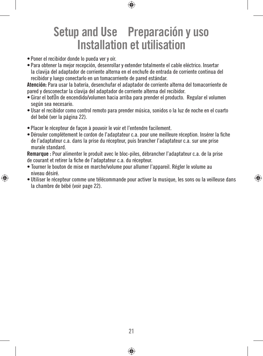 21• Poner el recibidor donde lo pueda ver y oír.• Para obtener la mejor recepción, desenrollar y extender totalmente el cable eléctrico. Insertar la clavija del adaptador de corriente alterna en el enchufe de entrada de corriente continua del recibidor y luego conectarlo en un tomacorriente de pared estándar.Atención: Para usar la batería, desenchufar el adaptador de corriente alterna del tomacorriente de pared y desconectar la clavija del adaptador de corriente alterna del recibidor.• Girar el botÛn de encendido/volumen hacia arriba para prender el producto.  Regular el volumen según sea necesario.• Usar el recibidor como control remoto para prender música, sonidos o la luz de noche en el cuarto del bebé (ver la página 22).• Placer le récepteur de façon à pouvoir le voir et l’entendre facilement.• Dérouler complètement le cordon de l’adaptateur c.a. pour une meilleure réception. Insérer la ﬁ che de l’adaptateur c.a. dans la prise du récepteur, puis brancher l’adaptateur c.a. sur une prise murale standard.Remarque : Pour alimenter le produit avec le bloc-piles, débrancher l’adaptateur c.a. de la prise de courant et retirer la ﬁ che de l’adaptateur c.a. du récepteur.• Tourner le bouton de mise en marche/volume pour allumer l’appareil. Régler le volume au niveau désiré.• Utiliser le récepteur comme une télécommande pour activer la musique, les sons ou la veilleuse dans la chambre de bébé (voir page 22).Setup and Use    Preparación y usoInstallation et utilisation