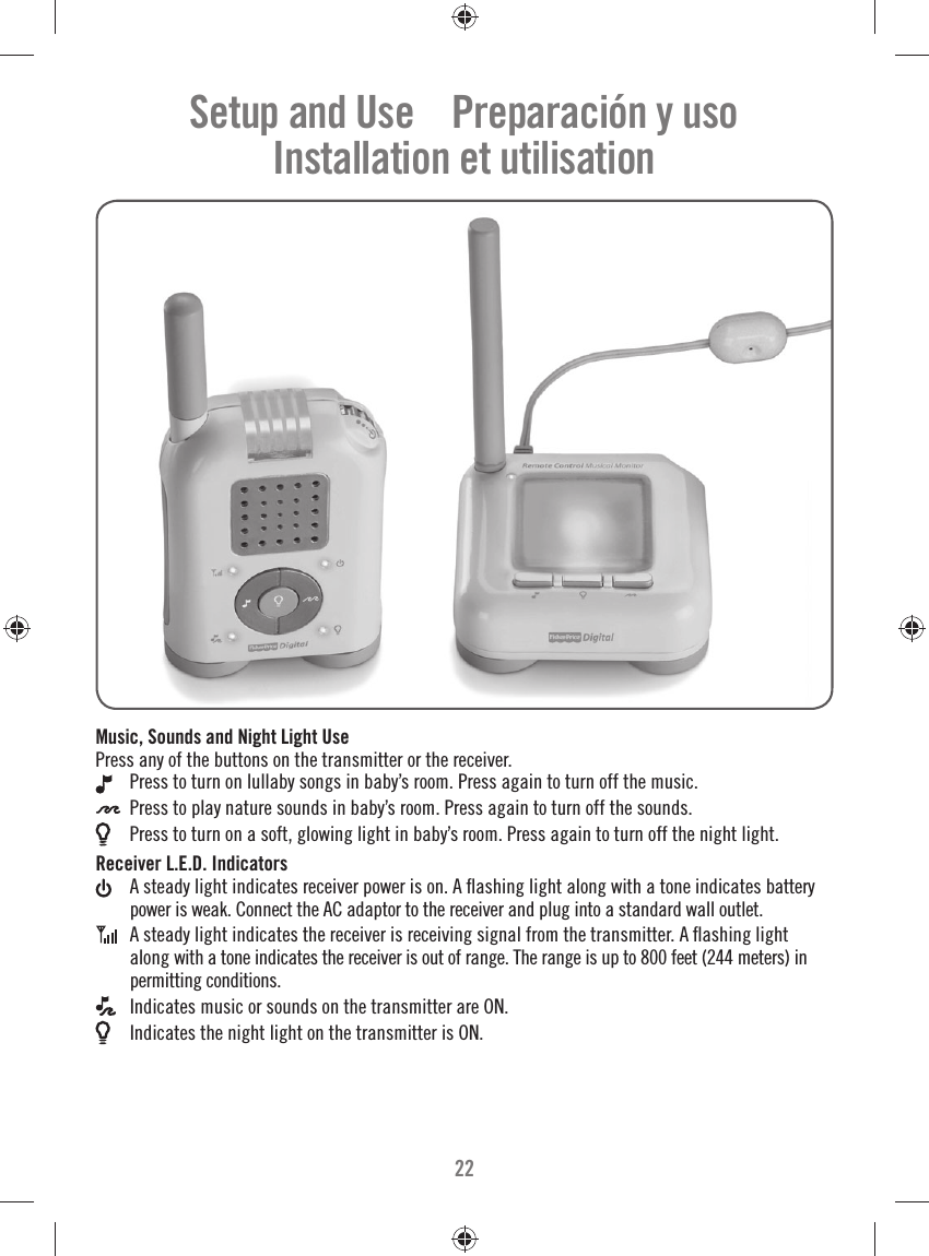 22Setup and Use    Preparación y usoInstallation et utilisationMusic, Sounds and Night Light UsePress any of the buttons on the transmitter or the receiver.  Press to turn on lullaby songs in baby’s room. Press again to turn off the music. Press to play nature sounds in baby’s room. Press again to turn off the sounds. Press to turn on a soft, glowing light in baby’s room. Press again to turn off the night light.Receiver L.E.D. Indicators A steady light indicates receiver power is on. A ﬂ ashing light along with a tone indicates battery power is weak. Connect the AC adaptor to the receiver and plug into a standard wall outlet.  A steady light indicates the receiver is receiving signal from the transmitter. A ﬂ ashing light along with a tone indicates the receiver is out of range. The range is up to 800 feet (244 meters) in permitting conditions. Indicates music or sounds on the transmitter are ON. Indicates the night light on the transmitter is ON. 