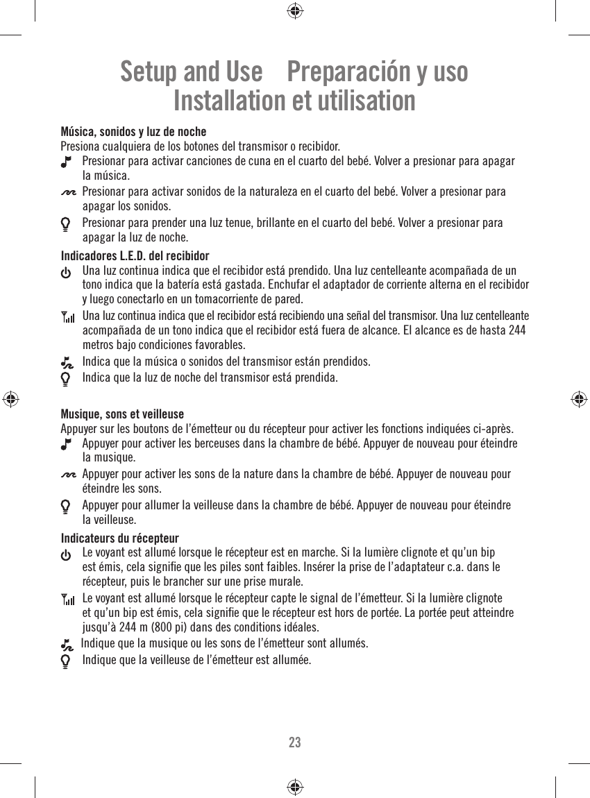 23Música, sonidos y luz de nochePresiona cualquiera de los botones del transmisor o recibidor. Presionar para activar canciones de cuna en el cuarto del bebé. Volver a presionar para apagar la música. Presionar para activar sonidos de la naturaleza en el cuarto del bebé. Volver a presionar para apagar los sonidos. Presionar para prender una luz tenue, brillante en el cuarto del bebé. Volver a presionar para apagar la luz de noche.Indicadores L.E.D. del recibidor Una luz continua indica que el recibidor está prendido. Una luz centelleante acompañada de un tono indica que la batería está gastada. Enchufar el adaptador de corriente alterna en el recibidor y luego conectarlo en un tomacorriente de pared. Una luz continua indica que el recibidor está recibiendo una señal del transmisor. Una luz centelleante acompañada de un tono indica que el recibidor está fuera de alcance. El alcance es de hasta 244 metros bajo condiciones favorables. Indica que la música o sonidos del transmisor están prendidos. Indica que la luz de noche del transmisor está prendida.Musique, sons et veilleuseAppuyer sur les boutons de l’émetteur ou du récepteur pour activer les fonctions indiquées ci-après. Appuyer pour activer les berceuses dans la chambre de bébé. Appuyer de nouveau pour éteindre la musique. Appuyer pour activer les sons de la nature dans la chambre de bébé. Appuyer de nouveau pour éteindre les sons. Appuyer pour allumer la veilleuse dans la chambre de bébé. Appuyer de nouveau pour éteindre la veilleuse.Indicateurs du récepteur Le voyant est allumé lorsque le récepteur est en marche. Si la lumière clignote et qu’un bip est émis, cela signiﬁ e que les piles sont faibles. Insérer la prise de l’adaptateur c.a. dans le récepteur, puis le brancher sur une prise murale. Le voyant est allumé lorsque le récepteur capte le signal de l’émetteur. Si la lumière clignote et qu’un bip est émis, cela signiﬁ e que le récepteur est hors de portée. La portée peut atteindre jusqu’à 244 m (800 pi) dans des conditions idéales.  Indique que la musique ou les sons de l’émetteur sont allumés. Indique que la veilleuse de l’émetteur est allumée.Setup and Use    Preparación y usoInstallation et utilisation