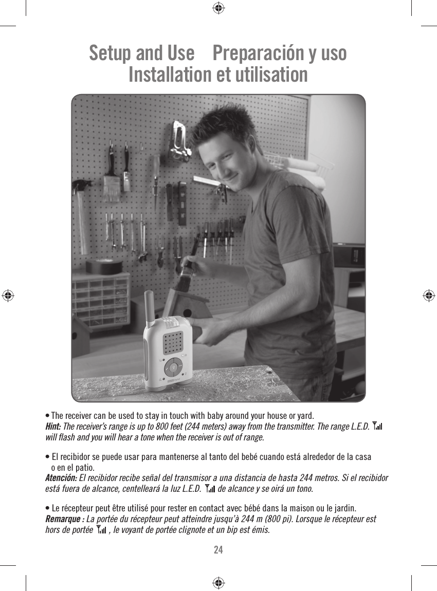 24• The receiver can be used to stay in touch with baby around your house or yard. Hint: The receiver’s range is up to 800 feet (244 meters) away from the transmitter. The range L.E.D. will ﬂ ash and you will hear a tone when the receiver is out of range. • El recibidor se puede usar para mantenerse al tanto del bebé cuando está alrededor de la casa o en el patio.Atención: El recibidor recibe señal del transmisor a una distancia de hasta 244 metros. Si el recibidor está fuera de alcance, centelleará la luz L.E.D. de alcance y se oirá un tono.   • Le récepteur peut être utilisé pour rester en contact avec bébé dans la maison ou le jardin.Remarque : La portée du récepteur peut atteindre jusqu’à 244 m (800 pi). Lorsque le récepteur est hors de portée  , le voyant de portée clignote et un bip est émis.    Setup and Use    Preparación y usoInstallation et utilisation