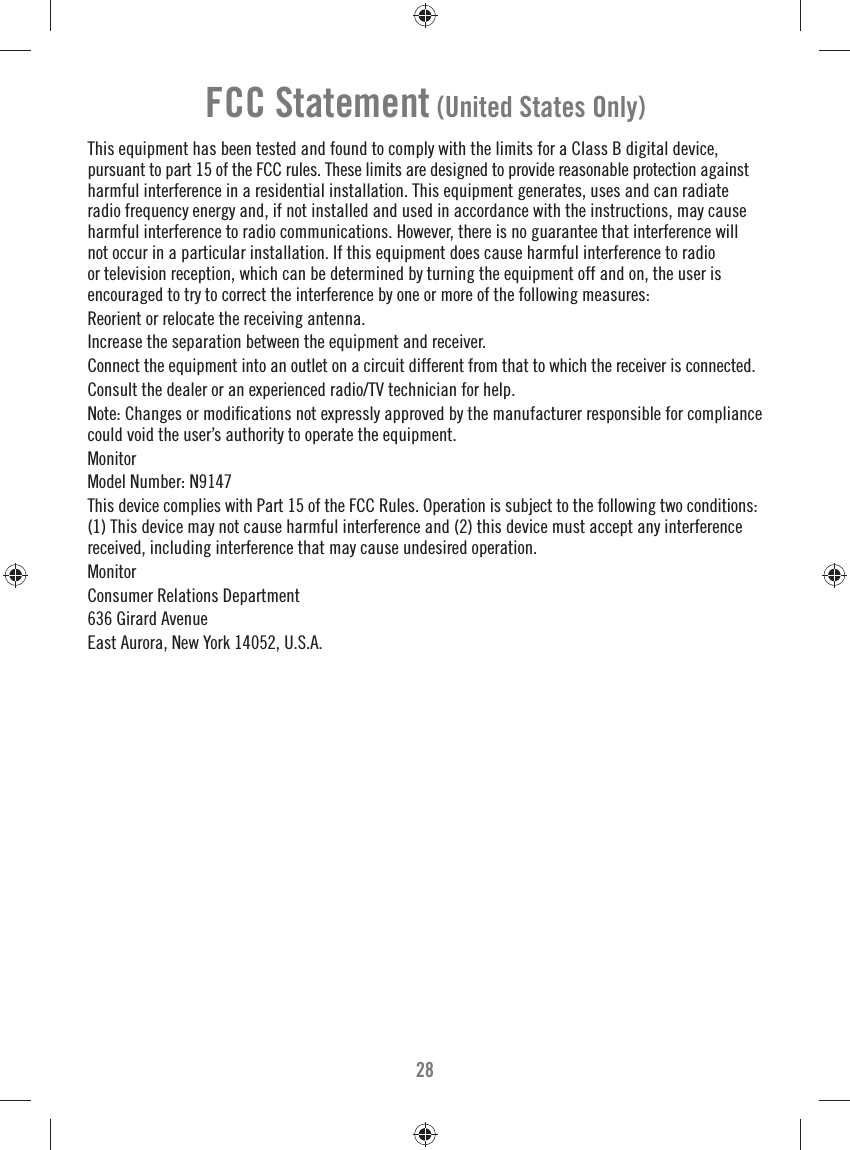 28FCC Statement (United States Only)This equipment has been tested and found to comply with the limits for a Class B digital device, pursuant to part 15 of the FCC rules. These limits are designed to provide reasonable protection against harmful interference in a residential installation. This equipment generates, uses and can radiate radio frequency energy and, if not installed and used in accordance with the instructions, may cause harmful interference to radio communications. However, there is no guarantee that interference will not occur in a particular installation. If this equipment does cause harmful interference to radio or television reception, which can be determined by turning the equipment off and on, the user is encouraged to try to correct the interference by one or more of the following measures:Reorient or relocate the receiving antenna.Increase the separation between the equipment and receiver.Connect the equipment into an outlet on a circuit different from that to which the receiver is connected.Consult the dealer or an experienced radio/TV technician for help.Note: Changes or modiﬁ cations not expressly approved by the manufacturer responsible for compliance could void the user’s authority to operate the equipment.MonitorModel Number: N9147This device complies with Part 15 of the FCC Rules. Operation is subject to the following two conditions: (1) This device may not cause harmful interference and (2) this device must accept any interference received, including interference that may cause undesired operation.MonitorConsumer Relations Department636 Girard AvenueEast Aurora, New York 14052, U.S.A.
