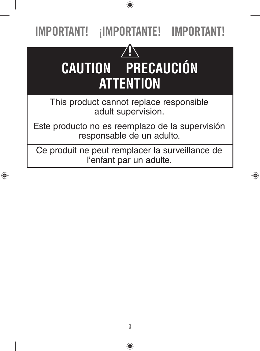 3This product cannot replace responsible adult supervision.Este producto no es reemplazo de la supervisión responsable de un adulto.Ce produit ne peut remplacer la surveillance de l’enfant par un adulte.CAUTION    PRECAUCIÓNATTENTIONIMPORTANT!    ¡IMPORTANTE!    IMPORTANT!