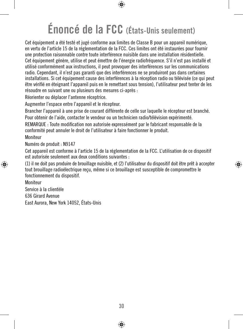 30Énoncé de la FCC (États-Unis seulement)Cet équipement a été testé et jugé conforme aux limites de Classe B pour un appareil numérique, en vertu de l’article 15 de la réglementation de la FCC. Ces limites ont été instaurées pour fournir une protection raisonnable contre toute interférence nuisible dans une installation résidentielle. Cet équipement génère, utilise et peut émettre de l’énergie radiofréquence. S’il n’est pas installé et utilisé conformément aux instructions, il peut provoquer des interférences sur les communications radio. Cependant, il n’est pas garanti que des interférences ne se produiront pas dans certaines installations. Si cet équipement cause des interférences à la réception radio ou télévisée (ce qui peut être vériﬁ é en éteignant l’appareil puis en le remettant sous tension), l’utilisateur peut tenter de les résoudre en suivant une ou plusieurs des mesures ci-après :Réorienter ou déplacer l’antenne réceptrice.Augmenter l’espace entre l’appareil et le récepteur.Brancher l’appareil à une prise de courant différente de celle sur laquelle le récepteur est branché.Pour obtenir de l’aide, contacter le vendeur ou un technicien radio/télévision expérimenté.REMARQUE : Toute modiﬁ cation non autorisée expressément par le fabricant responsable de la conformité peut annuler le droit de l’utilisateur à faire fonctionner le produit.MoniteurNuméro de produit : N9147Cet appareil est conforme à l’article 15 de la réglementation de la FCC. L’utilisation de ce dispositif est autorisée seulement aux deux conditions suivantes :(1) il ne doit pas produire de brouillage nuisible, et (2) l’utilisateur du dispositif doit être prêt à accepter tout brouillage radioélectrique reçu, même si ce brouillage est susceptible de compromettre le fonctionnement du dispositif.MoniteurService à la clientèle636 Girard AvenueEast Aurora, New York 14052, États-Unis