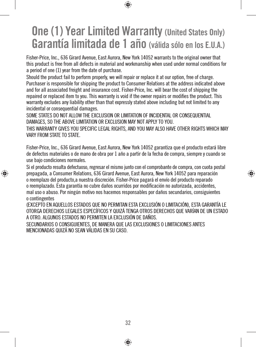 32One (1) Year Limited Warranty (United States Only)Garantía limitada de 1 año (válida sólo en los E.U.A.)Fisher-Price, Inc., 636 Girard Avenue, East Aurora, New York 14052 warrants to the original owner that this product is free from all defects in material and workmanship when used under normal conditions for a period of one (1) year from the date of purchase.Should the product fail to perform properly, we will repair or replace it at our option, free of charge.Purchaser is responsible for shipping the product to Consumer Relations at the address indicated above and for all associated freight and insurance cost. Fisher-Price, Inc. will bear the cost of shipping the repaired or replaced item to you. This warranty is void if the owner repairs or modiﬁ es the product. This warranty excludes any liability other than that expressly stated above including but not limited to any incidental or consequential damages.SOME STATES DO NOT ALLOW THE EXCLUSION OR LIMITATION OF INCIDENTAL OR CONSEQUENTIALDAMAGES, SO THE ABOVE LIMITATION OR EXCLUSION MAY NOT APPLY TO YOU.THIS WARRANTY GIVES YOU SPECIFIC LEGAL RIGHTS, AND YOU MAY ALSO HAVE OTHER RIGHTS WHICH MAY VARY FROM STATE TO STATE.Fisher-Price, Inc., 636 Girard Avenue, East Aurora, New York 14052 garantiza que el producto estará libre de defectos materiales o de mano de obra por 1 año a partir de la fecha de compra, siempre y cuando se use bajo condiciones normales. Si el producto resulta defectuoso, regresar el mismo junto con el comprobante de compra, con cuota postal prepagada, a Consumer Relations, 636 Girard Avenue, East Aurora, New York 14052 para reparación o reemplazo del producto,a nuestra discreción. Fisher-Price pagará el envío del producto reparado o reemplazado. Esta garantía no cubre daños ocurridos por modiﬁ cación no autorizada, accidentes, mal uso o abuso. Por ningún motivo nos hacemos responsables por daños secundarios, consiguientes o contingentes (EXCEPTO EN AQUELLOS ESTADOS QUE NO PERMITAN ESTA EXCLUSIÓN O LIMITACIÓN), ESTA GARANTÍA LE OTORGA DERECHOS LEGALES ESPECÍFICOS Y QUIZÁ TENGA OTROS DERECHOS QUE VARÍAN DE UN ESTADO A OTRO. ALGUNOS ESTADOS NO PERMITEN LA EXCLUSIÓN DE DAÑOS.SECUNDARIOS O CONSIGUIENTES, DE MANERA QUE LAS EXCLUSIONES O LIMITACIONES ANTESMENCIONADAS QUIZÁ NO SEAN VÁLIDAS EN SU CASO.
