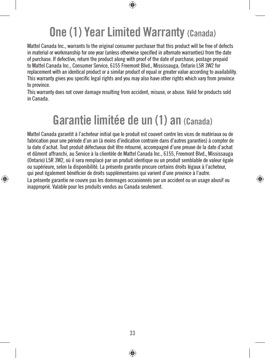 33One (1) Year Limited Warranty (Canada)Mattel Canada Inc., warrants to the original consumer purchaser that this product will be free of defects in material or workmanship for one year (unless otherwise speciﬁ ed in alternate warranties) from the date of purchase. If defective, return the product along with proof of the date of purchase, postage prepaid to Mattel Canada Inc., Consumer Service, 6155 Freemont Blvd., Mississauga, Ontario L5R 3W2 for replacement with an identical product or a similar product of equal or greater value according to availability.This warranty gives you speciﬁ c legal rights and you may also have other rights which vary from province to province.This warranty does not cover damage resulting from accident, misuse, or abuse. Valid for products soldin Canada. Mattel Canada garantit à l’acheteur initial que le produit est couvert contre les vices de matériaux ou de fabrication pour une période d’un an (à moins d’indication contraire dans d’autres garanties) à compter de la date d’achat. Tout produit défectueux doit être retourné, accompagné d’une preuve de la date d’achat et dûment affranchi, au Service à la clientèle de Mattel Canada Inc., 6155, Freemont Blvd., Mississauga (Ontario) L5R 3W2, où il sera remplacé par un produit identique ou un produit semblable de valeur égale ou supérieure, selon la disponibilité. La présente garantie procure certains droits légaux à l’acheteur, qui peut également bénéﬁ cier de droits supplémentaires qui varient d’une province à l’autre. La présente garantie ne couvre pas les dommages occasionnés par un accident ou un usage abusif ou inapproprié. Valable pour les produits vendus au Canada seulement.Garantie limitée de un (1) an (Canada)