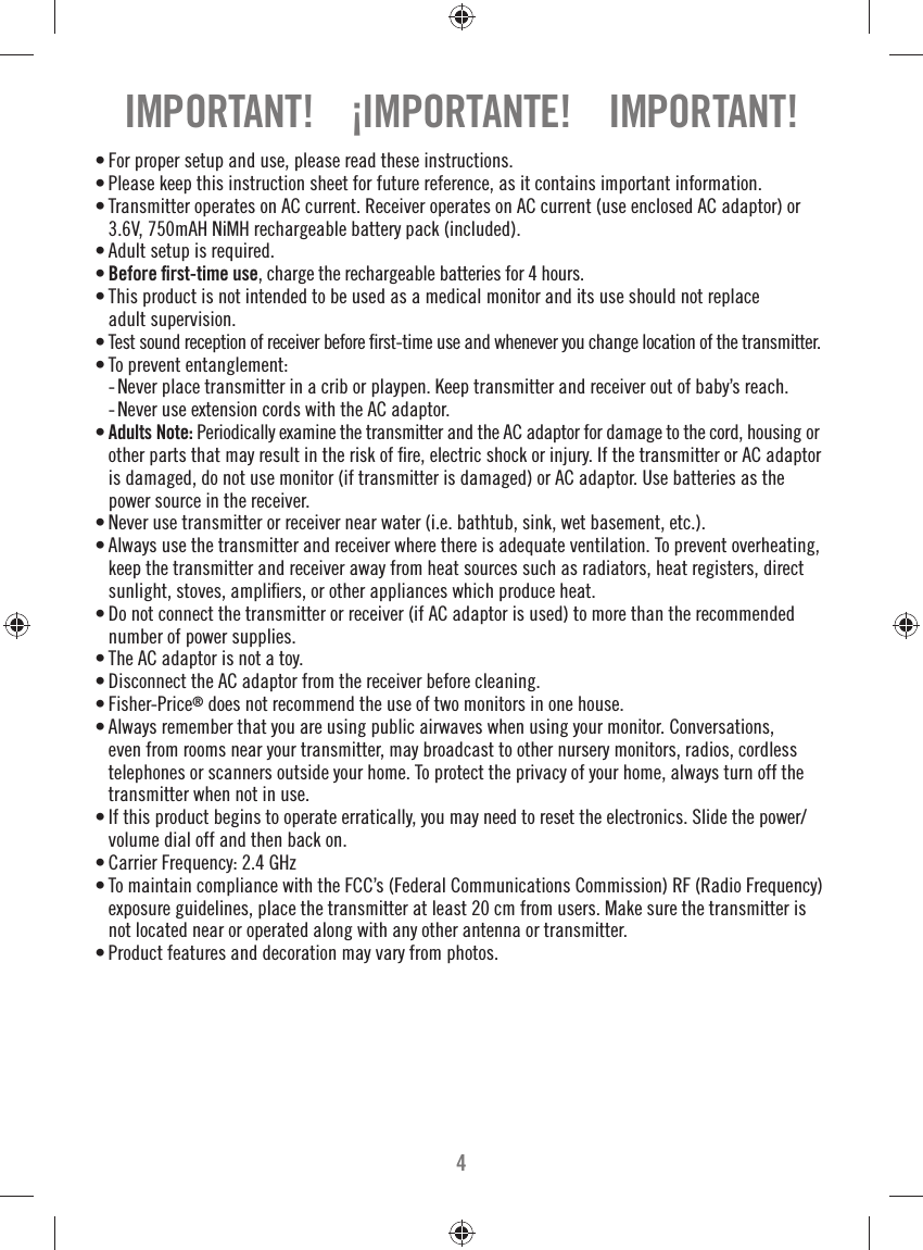 4• For proper setup and use, please read these instructions.• Please keep this instruction sheet for future reference, as it contains important information.• Transmitter operates on AC current. Receiver operates on AC current (use enclosed AC adaptor) or 3.6V, 750mAH NiMH rechargeable battery pack (included).• Adult setup is required. • Before ﬁ rst-time use, charge the rechargeable batteries for 4 hours.• This product is not intended to be used as a medical monitor and its use should not replace adult supervision.• Test sound reception of receiver before ﬁ rst-time use and whenever you change location of the transmitter.• To prevent entanglement:  -  Never place transmitter in a crib or playpen. Keep transmitter and receiver out of baby’s reach.   -  Never use extension cords with the AC adaptor.• Adults Note: Periodically examine the transmitter and the AC adaptor for damage to the cord, housing or other parts that may result in the risk of ﬁ re, electric shock or injury. If the transmitter or AC adaptor is damaged, do not use monitor (if transmitter is damaged) or AC adaptor. Use batteries as the power source in the receiver.• Never use transmitter or receiver near water (i.e. bathtub, sink, wet basement, etc.).• Always use the transmitter and receiver where there is adequate ventilation. To prevent overheating, keep the transmitter and receiver away from heat sources such as radiators, heat registers, direct sunlight, stoves, ampliﬁ ers, or other appliances which produce heat.• Do not connect the transmitter or receiver (if AC adaptor is used) to more than the recommended number of power supplies. • The AC adaptor is not a toy. • Disconnect the AC adaptor from the receiver before cleaning.• Fisher-Price® does not recommend the use of two monitors in one house. • Always remember that you are using public airwaves when using your monitor. Conversations, even from rooms near your transmitter, may broadcast to other nursery monitors, radios, cordless telephones or scanners outside your home. To protect the privacy of your home, always turn off the transmitter when not in use. • If this product begins to operate erratically, you may need to reset the electronics. Slide the power/volume dial off and then back on. • Carrier Frequency: 2.4 GHz • To maintain compliance with the FCC’s (Federal Communications Commission) RF (Radio Frequency) exposure guidelines, place the transmitter at least 20 cm from users. Make sure the transmitter is not located near or operated along with any other antenna or transmitter.• Product features and decoration may vary from photos. IMPORTANT!    ¡IMPORTANTE!    IMPORTANT!