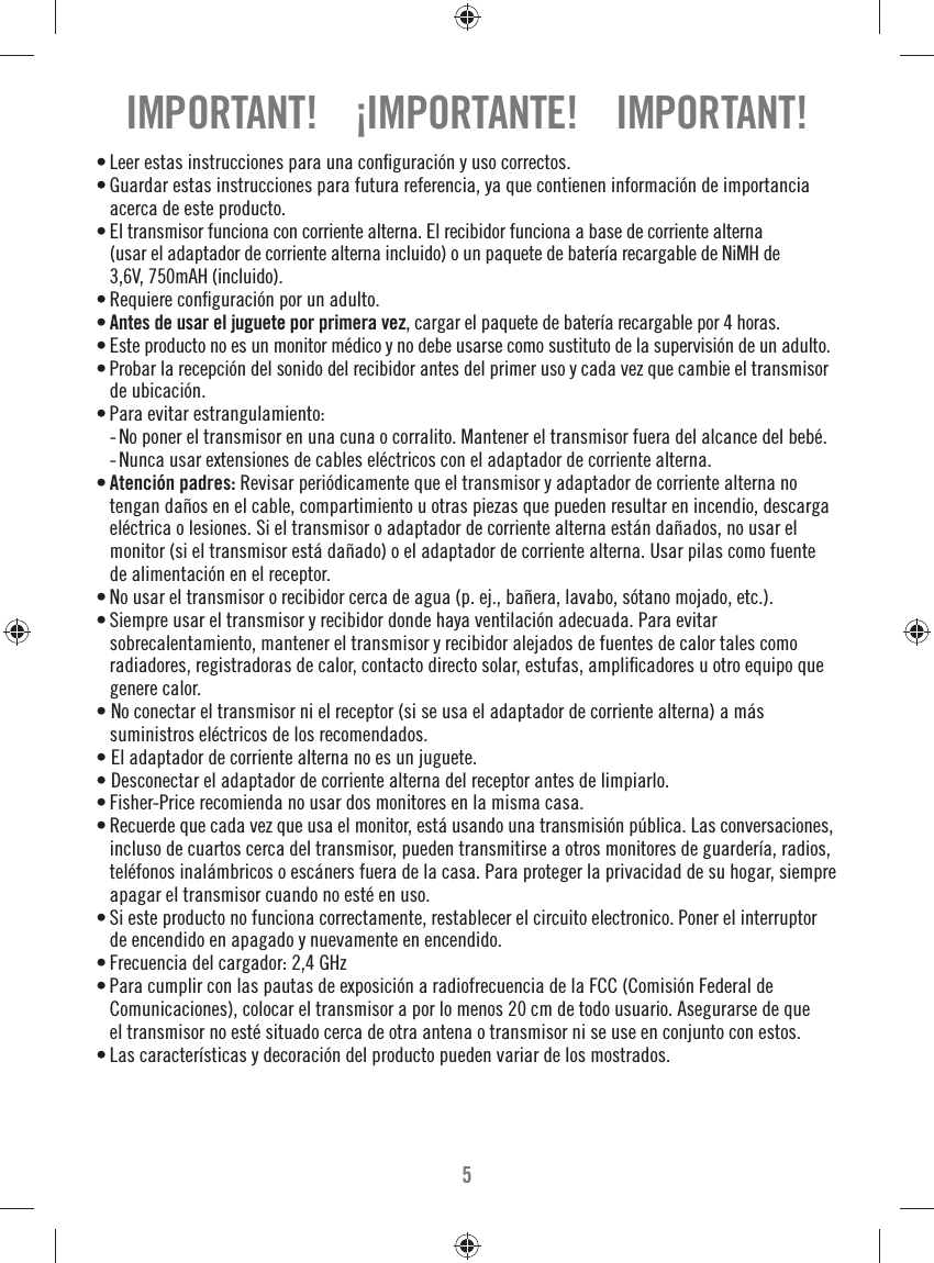 5• Leer estas instrucciones para una conﬁ guración y uso correctos.• Guardar estas instrucciones para futura referencia, ya que contienen información de importancia acerca de este producto.• El transmisor funciona con corriente alterna. El recibidor funciona a base de corriente alterna (usar el adaptador de corriente alterna incluido) o un paquete de batería recargable de NiMH de 3,6V, 750mAH (incluido). • Requiere conﬁ guración por un adulto.• Antes de usar el juguete por primera vez, cargar el paquete de batería recargable por 4 horas.• Este producto no es un monitor médico y no debe usarse como sustituto de la supervisión de un adulto.• Probar la recepción del sonido del recibidor antes del primer uso y cada vez que cambie el transmisor de ubicación.• Para evitar estrangulamiento:  -  No poner el transmisor en una cuna o corralito. Mantener el transmisor fuera del alcance del bebé.  -  Nunca usar extensiones de cables eléctricos con el adaptador de corriente alterna.• Atención padres: Revisar periódicamente que el transmisor y adaptador de corriente alterna no tengan daños en el cable, compartimiento u otras piezas que pueden resultar en incendio, descarga eléctrica o lesiones. Si el transmisor o adaptador de corriente alterna están dañados, no usar el monitor (si el transmisor está dañado) o el adaptador de corriente alterna. Usar pilas como fuente de alimentación en el receptor.• No usar el transmisor o recibidor cerca de agua (p. ej., bañera, lavabo, sótano mojado, etc.).• Siempre usar el transmisor y recibidor donde haya ventilación adecuada. Para evitar sobrecalentamiento, mantener el transmisor y recibidor alejados de fuentes de calor tales como radiadores, registradoras de calor, contacto directo solar, estufas, ampliﬁ cadores u otro equipo que genere calor.• No conectar el transmisor ni el receptor (si se usa el adaptador de corriente alterna) a más suministros eléctricos de los recomendados.• El adaptador de corriente alterna no es un juguete.• Desconectar el adaptador de corriente alterna del receptor antes de limpiarlo.• Fisher-Price recomienda no usar dos monitores en la misma casa.• Recuerde que cada vez que usa el monitor, está usando una transmisión pública. Las conversaciones, incluso de cuartos cerca del transmisor, pueden transmitirse a otros monitores de guardería, radios, teléfonos inalámbricos o escáners fuera de la casa. Para proteger la privacidad de su hogar, siempre apagar el transmisor cuando no esté en uso.• Si este producto no funciona correctamente, restablecer el circuito electronico. Poner el interruptor de encendido en apagado y nuevamente en encendido. • Frecuencia del cargador: 2,4 GHz• Para cumplir con las pautas de exposición a radiofrecuencia de la FCC (Comisión Federal de Comunicaciones), colocar el transmisor a por lo menos 20 cm de todo usuario. Asegurarse de que el transmisor no esté situado cerca de otra antena o transmisor ni se use en conjunto con estos.• Las características y decoración del producto pueden variar de los mostrados.IMPORTANT!    ¡IMPORTANTE!    IMPORTANT!