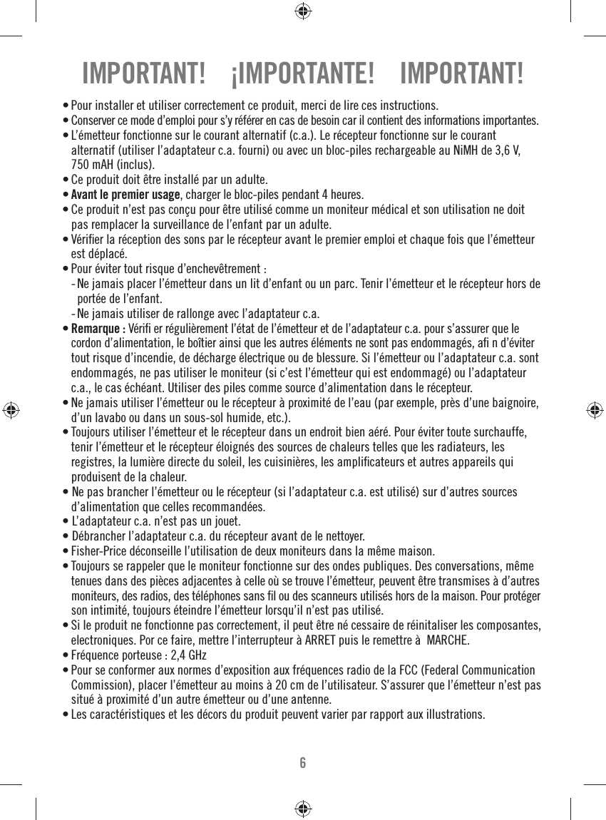 6• Pour installer et utiliser correctement ce produit, merci de lire ces instructions.• Conserver ce mode d’emploi pour s’y référer en cas de besoin car il contient des informations importantes.• L’émetteur fonctionne sur le courant alternatif (c.a.). Le récepteur fonctionne sur le courant alternatif (utiliser l’adaptateur c.a. fourni) ou avec un bloc-piles rechargeable au NiMH de 3,6 V, 750 mAH (inclus).• Ce produit doit être installé par un adulte.• Avant le premier usage, charger le bloc-piles pendant 4 heures.• Ce produit n’est pas conçu pour être utilisé comme un moniteur médical et son utilisation ne doit pas remplacer la surveillance de l’enfant par un adulte.• Vériﬁ er la réception des sons par le récepteur avant le premier emploi et chaque fois que l’émetteur est déplacé.• Pour éviter tout risque d’enchevêtrement :  -  Ne jamais placer l’émetteur dans un lit d’enfant ou un parc. Tenir l’émetteur et le récepteur hors de portée de l’enfant.  -  Ne jamais utiliser de rallonge avec l’adaptateur c.a.• Remarque : Vériﬁ  er régulièrement l’état de l’émetteur et de l’adaptateur c.a. pour s’assurer que le cordon d’alimentation, le boîtier ainsi que les autres éléments ne sont pas endommagés, aﬁ  n d’éviter tout risque d’incendie, de décharge électrique ou de blessure. Si l’émetteur ou l’adaptateur c.a. sont endommagés, ne pas utiliser le moniteur (si c’est l’émetteur qui est endommagé) ou l’adaptateur c.a., le cas échéant. Utiliser des piles comme source d’alimentation dans le récepteur.• Ne jamais utiliser l’émetteur ou le récepteur à proximité de l’eau (par exemple, près d’une baignoire, d’un lavabo ou dans un sous-sol humide, etc.).• Toujours utiliser l’émetteur et le récepteur dans un endroit bien aéré. Pour éviter toute surchauffe, tenir l’émetteur et le récepteur éloignés des sources de chaleurs telles que les radiateurs, les registres, la lumière directe du soleil, les cuisinières, les ampliﬁ cateurs et autres appareils qui produisent de la chaleur.• Ne pas brancher l’émetteur ou le récepteur (si l’adaptateur c.a. est utilisé) sur d’autres sources d’alimentation que celles recommandées.• L’adaptateur c.a. n’est pas un jouet.• Débrancher l’adaptateur c.a. du récepteur avant de le nettoyer.• Fisher-Price déconseille l’utilisation de deux moniteurs dans la même maison.• Toujours se rappeler que le moniteur fonctionne sur des ondes publiques. Des conversations, même tenues dans des pièces adjacentes à celle où se trouve l’émetteur, peuvent être transmises à d’autres moniteurs, des radios, des téléphones sans ﬁ l ou des scanneurs utilisés hors de la maison. Pour protéger son intimité, toujours éteindre l’émetteur lorsqu’il n’est pas utilisé.• Si le produit ne fonctionne pas correctement, il peut être né cessaire de réinitaliser les composantes, electroniques. Por ce faire, mettre l’interrupteur à ARRET puis le remettre à  MARCHE. • Fréquence porteuse : 2,4 GHz• Pour se conformer aux normes d’exposition aux fréquences radio de la FCC (Federal Communication Commission), placer l’émetteur au moins à 20 cm de l’utilisateur. S’assurer que l’émetteur n’est pas situé à proximité d’un autre émetteur ou d’une antenne.• Les caractéristiques et les décors du produit peuvent varier par rapport aux illustrations.IMPORTANT!    ¡IMPORTANTE!    IMPORTANT!