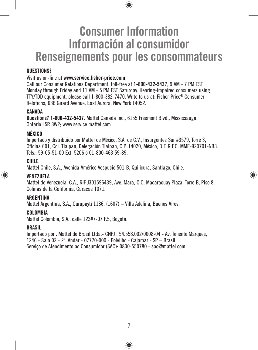 7Consumer InformationInformación al consumidorRenseignements pour les consommateursQUESTIONS?Visit us on-line at www.service.fisher-price.com Call our Consumer Relations Department, toll-free at 1-800-432-5437, 9 AM - 7 PM EST Monday through Friday and 11 AM - 5 PM EST Saturday. Hearing-impaired consumers using TTY/TDD equipment, please call 1-800-382-7470. Write to us at: Fisher-Price® Consumer Relations, 636 Girard Avenue, East Aurora, New York 14052.CANADA Questions? 1-800-432-5437. Mattel Canada Inc., 6155 Freemont Blvd., Mississauga, Ontario L5R 3W2; www.service.mattel.com. MÉXICOImportado y distribuido por Mattel de México, S.A. de C.V., Insurgentes Sur #3579, Torre 3, Oficina 601, Col. Tlalpan, Delegación Tlalpan, C.P. 14020, México, D.F. R.F.C. MME-920701-NB3. Tels.: 59-05-51-00 Ext. 5206 ó 01-800-463 59-89.CHILEMattel Chile, S.A., Avenida Américo Vespucio 501-B, Quilicura, Santiago, Chile.VENEZUELAMattel de Venezuela, C.A., RIF J301596439, Ave. Mara, C.C. Macaracuay Plaza, Torre B, Piso 8, Colinas de la California, Caracas 1071.ARGENTINAMattel Argentina, S.A., Curupaytí 1186, (1607) – Villa Adelina, Buenos Aires.  COLOMBIAMattel Colombia, S.A., calle 123#7-07 P.5, Bogotá.BRASILImportado por : Mattel do Brasil Ltda.- CNPJ : 54.558.002/0008-04 - Av. Tenente Marques, 1246 - Sala 02 - 2º. Andar - 07770-000 - Polvilho - Cajamar - SP – Brasil. Serviço de Atendimento ao Consumidor (SAC): 0800-550780 - sac@mattel.com.