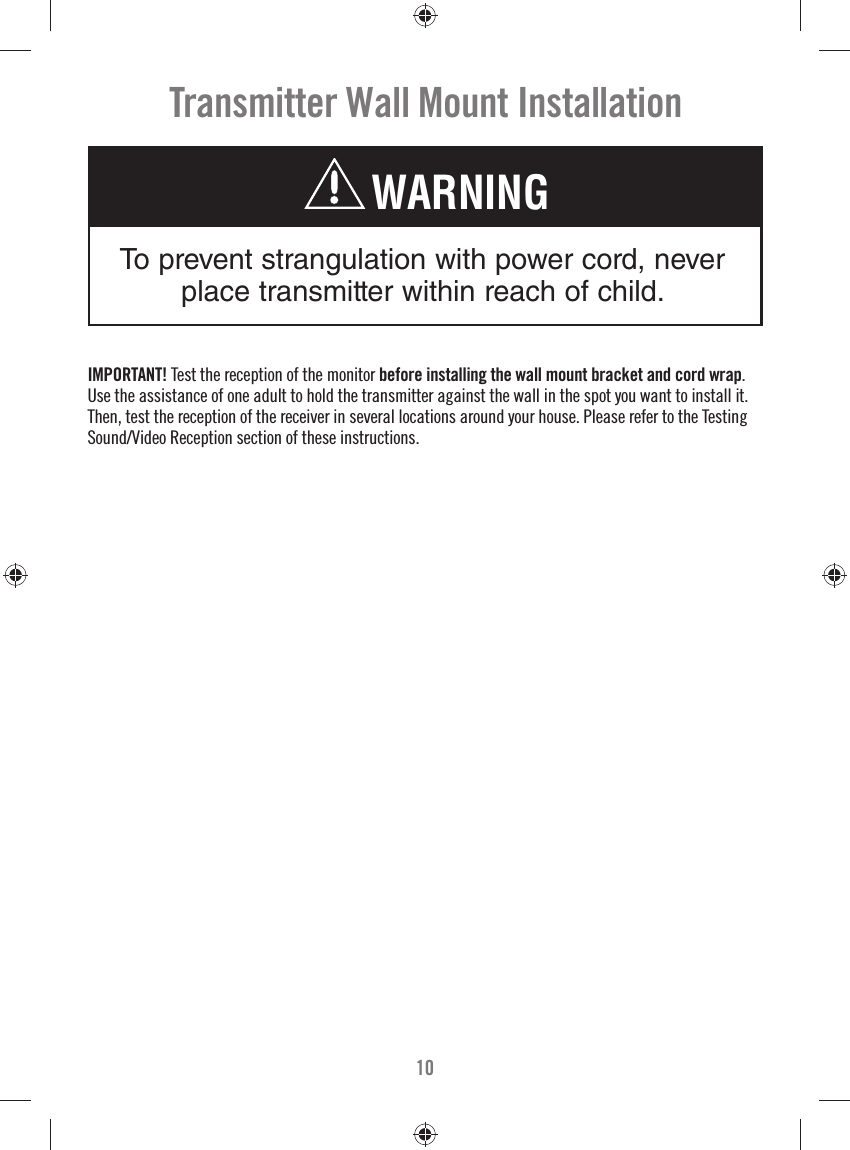 10Transmitter Wall Mount InstallationTo prevent strangulation with power cord, never place transmitter within reach of child.WARNINGIMPORTANT! Test the reception of the monitor before installing the wall mount bracket and cord wrap. Use the assistance of one adult to hold the transmitter against the wall in the spot you want to install it. Then, test the reception of the receiver in several locations around your house. Please refer to the Testing Sound/Video Reception section of these instructions.